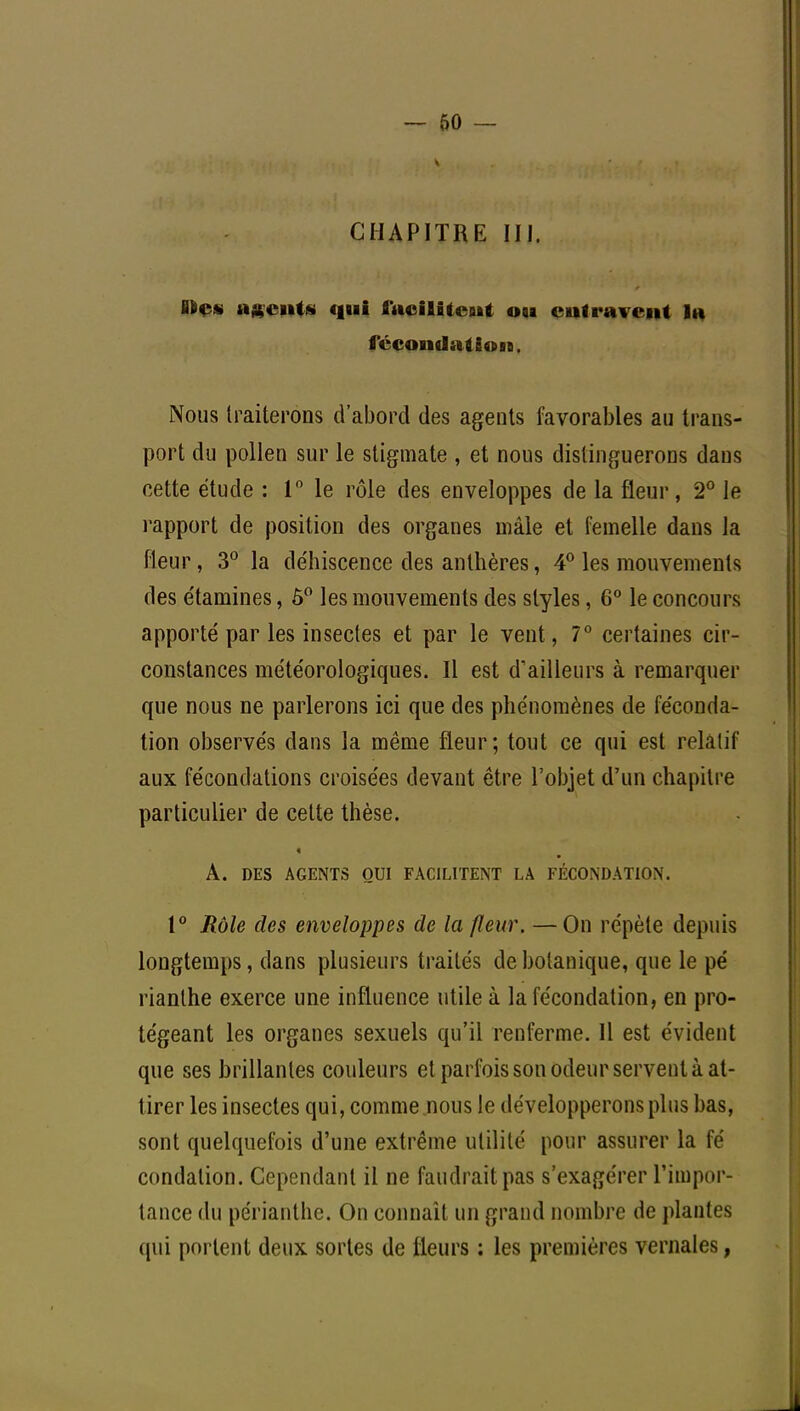 CHAPITRE UJ, B6ç* agents qui faciliteoit osa entravent lu fécond» té» sa. Nous traiterons d'abord des agents favorables au trans- port du pollen sur le stigmate , et nous distinguerons dans cette étude : 1° le rôle des enveloppes de la fleur, 2° le rapport de position des organes mâle et femelle dans la fleur, 3° la déhiscence des anthères, 4° les mouvements des étamines, 5° les mouvements des styles, 6° le concours apporté par les insectes et par le vent, 7° certaines cir- constances météorologiques. Il est d'ailleurs à remarquer que nous ne parlerons ici que des phénomènes de féconda- tion observés dans la même fleur; tout ce qui est relatif aux fécondations croisées devant être l'objet d'un chapitre particulier de cette thèse. A. DES AGENTS OUI FACILITENT LA FÉCONDATION. t° Rôle des enveloppes de la fleur. —On répète depuis longtemps, dans plusieurs traités de botanique, que le pé rianthe exerce une influence utile à la fécondation, en pro- tégeant les organes sexuels qu'il renferme. 11 est évident que ses brillantes couleurs et parfois son odeur servent à at- tirer les insectes qui, comme nous le développerons plus bas, sont quelquefois d'une extrême utilité pour assurer la fé condation. Cependant il ne faudrait pas s'exagérer l'impor- tance du périanthe. On connaît un grand nombre de plantes qui portent deux sortes de fleurs : les premières vernales,