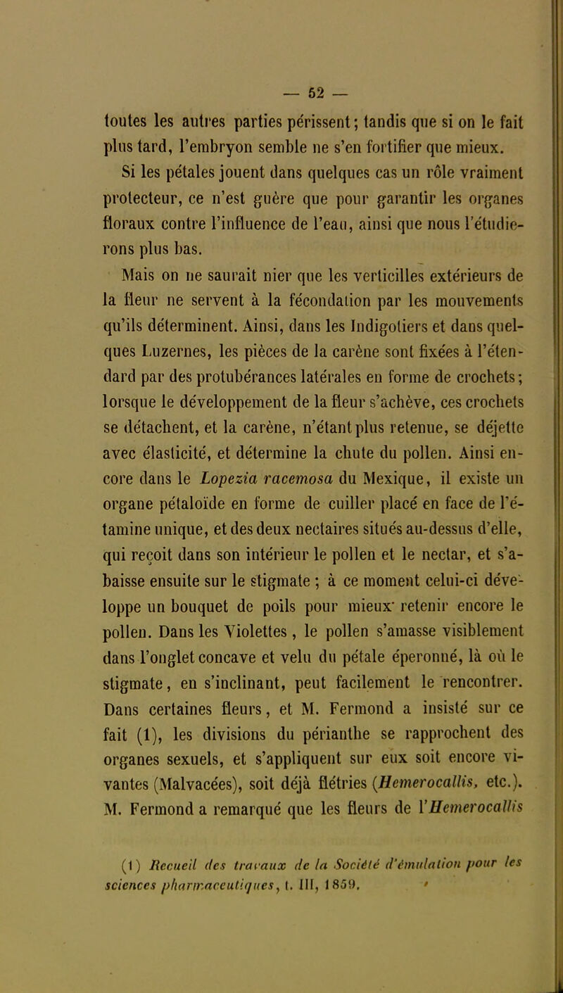 toutes les autres parties périssent ; tandis que si on le fait plus tard, l'embryon semble ne s'en fortifier que mieux. Si les pétales jouent dans quelques cas un rôle vraiment protecteur, ce n'est guère que pour garantir les organes floraux contre l'influence de l'eau, ainsi que nous l'étudié- rons plus bas. Mais on ne saurait nier que les verticilles extérieurs de la fleur ne servent à la fécondation par les mouvements qu'ils déterminent. Ainsi, dans les Indigotiers et dans quel- ques Luzernes, les pièces de la carène sont fixées à l'éten- dard par des protubérances latérales en forme de crochets ; lorsque le développement de la fleur s'achève, ces crochets se détachent, et la carène, n'étant plus retenue, se déjette avec élasticité, et détermine la chute du pollen. Ainsi en- core dans le Lopezia racemosa du Mexique, il existe un organe pétaloïde en forme de cuiller placé en face de l'é- tamine unique, et des deux nectaires situés au-dessus d'elle, qui reçoit dans son intérieur le pollen et le nectar, et s'a- baisse ensuite sur le stigmate ; à ce moment celui-ci déve- loppe un bouquet de poils pour mieux* retenir encore le pollen. Dans les Violettes, le pollen s'amasse visiblement dans l'onglet concave et velu du pétale éperonné, là où le stigmate, en s'inclinant, peut facilement le rencontrer. Dans certaines fleurs, et M. Fermond a insisté sur ce fait (1), les divisions du périanthe se rapprochent des organes sexuels, et s'appliquent sur eux soit encore vi- vantes (Malvacées), soit déjà flétries {Hemerocallis, etc.). M. Fermond a remarqué que les fleurs de 1''Hemerocallis (1) Recueil des travaux de la Société d'émulation fiour les sciences pharmaceutiques, t. III, 1859.