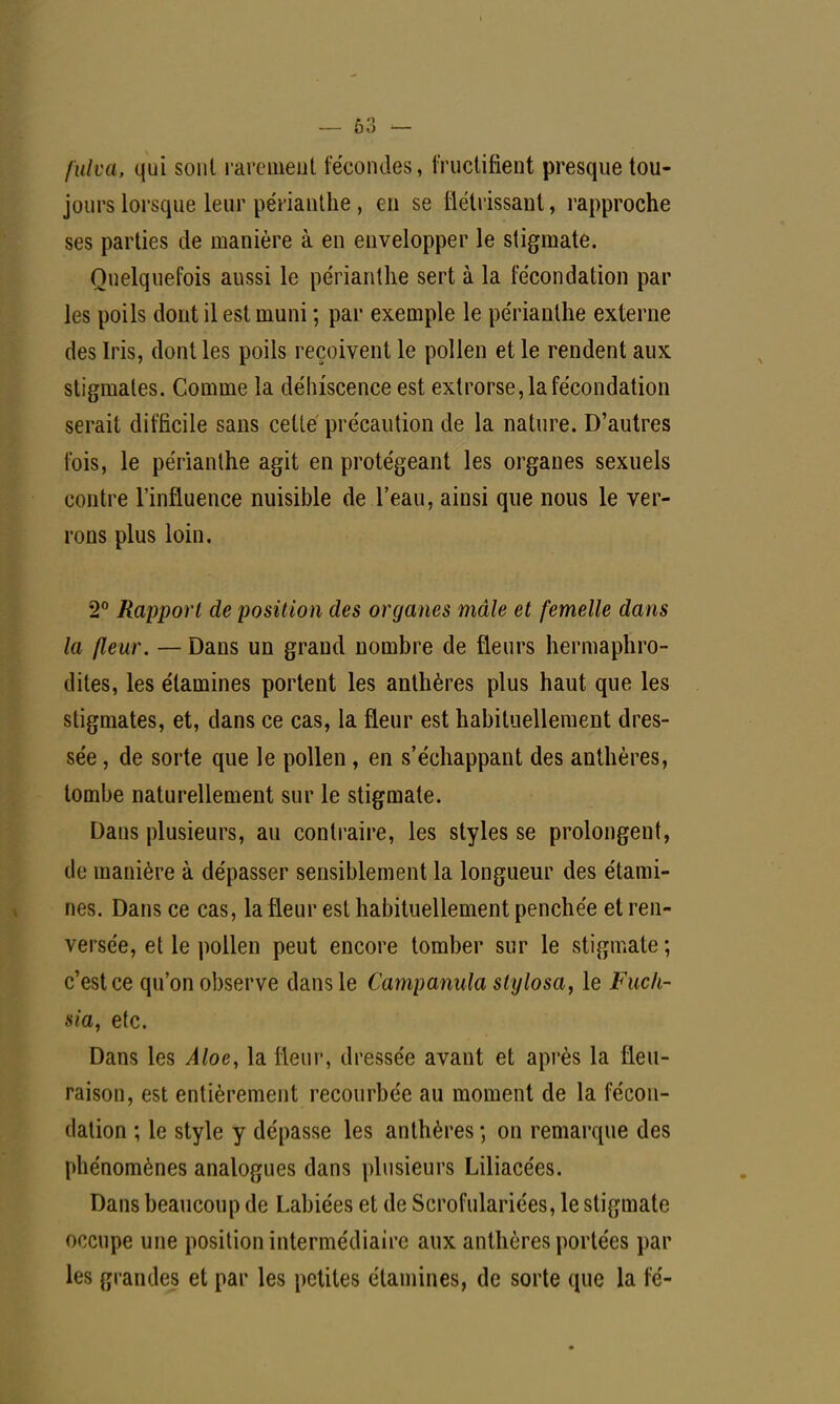 [alva, qui sont rarement fécondes, fructifient presque tou- jours lorsque leur périanthe , en se flétrissant, rapproche ses parties de manière à en envelopper le stigmate. Quelquefois aussi le périanthe sert à la fécondation par les poils dont il est muni ; par exemple le périanthe externe des Iris, dont les poils reçoivent le pollen et le rendent aux stigmates. Comme la délriscence est extrorse, la fécondation serait difficile sans celte précaution de la nature. D'autres fois, le périanthe agit en protégeant les organes sexuels contre l'influence nuisible de l'eau, ainsi que nous le ver- rons plus loin. 2° Rapport de position des organes mâle et femelle dans la fleur. — Dans un grand nombre de fleurs hermaphro- dites, les élamines portent les anthères plus haut que les stigmates, et, dans ce cas, la fleur est habituellement dres- sée , de sorte que le pollen , en s'échappant des anthères, tombe naturellement sur le stigmate. Dans plusieurs, au contraire, les styles se prolongent, de manière à dépasser sensiblement la longueur des étami- nes. Dans ce cas, la fleur est habituellement penchée et ren- versée, et le pollen peut encore tomber sur le stigmate; c'est ce qu'on observe dans le Campanula stylosa, le Fuch- sia, etc. Dans les Âloe, la fleur, dressée avant et après la fleu- raison, est entièrement recourbée au moment de la fécon- dation ; le style y dépasse les anthères -, on remarque des phénomènes analogues dans plusieurs Liliacées. Dans beaucoup de Labiées et de Scrofulariées, le stigmate occupe une position intermédiaire aux anthères portées par les grandes et par les petites élamines, de sorte que la fé-