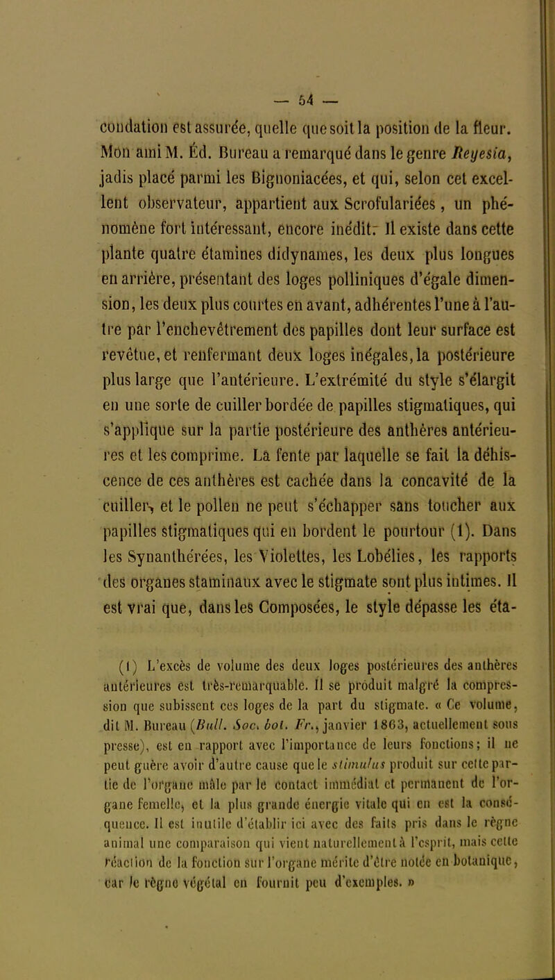 - 64 — émulation est assurée, quelle que soit la position de la fleur. Mon ami M. Éd. Bureau a remarqué dans le genre Reyesia, jadis placé parmi les Bignoniacées, et qui, selon cet excel- lent observateur, appartient aux Scrofulariées, un phé- nomène fort intéressant, encore inédit: Il existe dans cette plante quatre étamines didynames, les deux plus longues en arrière, présentant des loges polliniques d'égale dimen- sion, les deux plus courtes en avant, adhérentes l'une à l'au- tre par l'enchevêtrement des papilles dont leur surface est revêtue, et renfermant deux loges inégales,la postérieure plus large que l'antérieure. L'extrémité du style s'élargit en une sorte de cuiller bordée de papilles stigmaliques, qui s'applique sur la partie postérieure des anthères antérieu- res et les comprime. La fente par laquelle se fait la déhis- cence de ces anthères est cachée dans la concavité de la cuiller-, et le pollen ne peut s'échapper sans toucher aux papilles stigmatiques qui en bordent le pourtour (1). Dans les Synanthérées, les Violettes, les Lobélies, les rapports des organes staminaux avec le stigmate sont plus intimes. Il est vrai que, dans les Composées, le style dépasse les éta- (I) L'excès de volume des deux loges postérieures des anthères a u le rie lires êsl très-remarquable. Il se produit malgré la compres- sion que subissent ces loges de la part du stigmate. « Ce volume, dit M. Bureau (Bull. Soc. bol. Fr.j janvier 1863, actuellement sous presse), est en rapport avec l'importance de leurs fondions; il ne peut guère avoir d'autre cause que le stimulus produit sur celte par- lie de l'organe mâle par le contact immédiat et permanent de l'or- gane femelle, et la plus grande énergie vitale qui en est la consé- quence. Il est inutile d'établir ici avec des faits pris dans le règne animal une comparaison qui vient naturellement à l'esprit, mais celle réadiOQ de la fonction sur l'organe mérite d'être notée en botanique, car le règne végétal en fournit peu d'exemples. »