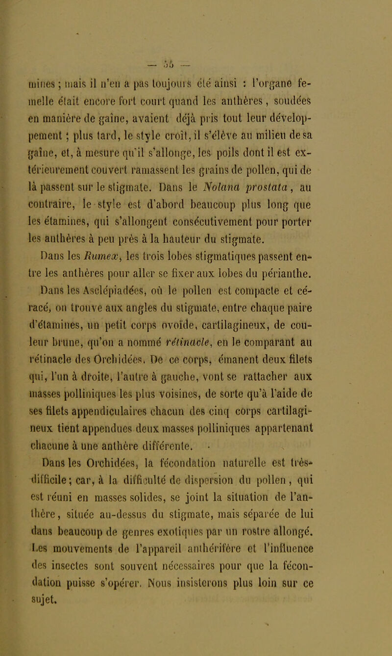 mines ; mais il n'en a pas toujours élé ainsi : l'organe fe- melle élait encore fort court quand les anthères, soudées en manière de gaine, avaient déjà pris tout leur dévelop- pement ; plus tard, le style croît, il s'élève au milieu de sa gaine, et, à mesure qu'il s'allonge, les poils dont il est ex- térieurement couvert ramassent les grains de pollen, qui de là passent sur le sligmate. Dans le Nolana prostata , au contraire, le style est d'abord beaucoup plus long que les étamines, qui s'allongent consécutivement pour porter les anthères à peu près à la hauteur du stigmate. Dans les Rumeœ^ les trois lobes stigmatiques passent en- tre les anthères pour aller se fixer aux lobes du périanlhe. Dans les Asclépiadées, où le pollen est compacte et cé- racé, on trouve aux angles du stigmate, entre chaque paire d étamines, un petit corps ovoïde, cartilagineux, de cou- leur brune, qu'on a nommé rétinacle, en le comparant au rétinacle des Orchidées. De ce corps, émanent deux filets qui, l'un à droite, l'autre à gauche, vont se rattacher aux masses polliniques les plus voisines, de sorte qu'à l'aide de ses filets appendiculaires chacun des cinq corps cartilagi- neux tient appendues deux masses polliniques appartenant chacune à une anthère différente. Dans les Orchidées, la fécondation naturelle est très- difficile; car, à la difficulté de dispersion du pollen , qui est réuni en masses solides, se joint la situation de l'an- thère , située au-dessus du stigmate, mais séparée de lui dans beaucoup de genres exotiques par un rostre allongé. Les mouvements de l'appareil anihérifére et l'influence des insectes sont souvent nécessaires pour que la fécon- dation puisse s'opérer. Nous insisterons plus loin sur ce sujet.
