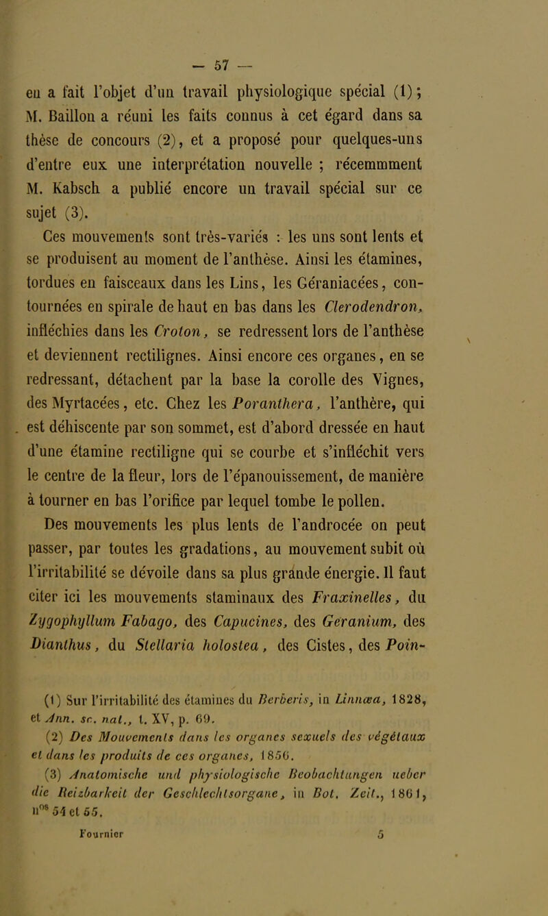 eu a fait l'objet d'un travail physiologique spécial (1) ; M. Bâillon a re'uui les faits connus à cet égard dans sa thèse de concours (2), et a proposé pour quelques-uns d'entre eux une interprétation nouvelle ; récemmment M. Kabsch a publié encore un travail spécial sur ce sujet (3). Ces mouvements sont très-variés : les uns sont lents et se produisent au moment de l'anthèse. Ainsi les étamines, tordues en faisceaux dans les Lins, les Géraniacées, con- tournées en spirale de haut en bas dans les Clerodendron, infléchies dans les Croton, se redressent lors de l'anthèse et deviennent rectilignes. Ainsi encore ces organes, en se redressant, détachent par la base la corolle des Vignes, des Myrtacées, etc. Chez les Poranthera, l'anthère, qui est déhiscente par son sommet, est d'abord dressée en haut d'une étamine rectiligne qui se courbe et s'infléchit vers le centre de la fleur, lors de l'épanouissement, de manière à tourner en bas l'orifice par lequel tombe le pollen. Des mouvements les plus lents de Tandrocée on peut passer, par toutes les gradations, au mouvement subit où l'irritabilité se dévoile dans sa plus grande énergie. Il faut citer ici les mouvements staminaux des Fraxineîles, du lygophyllum Fabago, des Capucines, des Géranium, des Dianthus, du Stcllaria holostea, des Cistes, des Poin- (1) Sur l'irritabilité des étamines du Berberis, in Linnœa, 1828, et Ann. se nat., t. XV, p. 69. (2) Des Mouvements dans les organes sexuels des végétaux et dans les produits de ces organes, 1850. (3) Anatomlschc und physiologischc Beobachiungen ueber die Beizbarkeit der Geschlec/ilsorgane, in Bot. Zcit., 1861, n08 54 et 65. Fournior 5