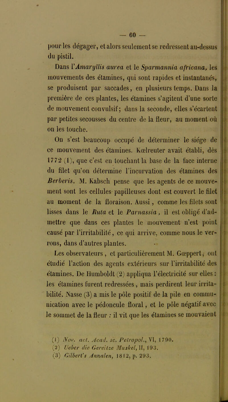 pour les dégager, et alors seulement se redressent au-dessus du pistil. Dans Y Amaryllis aurea et le Sparmannia africana, les mouvements des étamines, qui sont rapides et instantanés, se produisent par saccades, en plusieurs temps. Dans la première de ces plantes, les étamines s'agitent d'une sorte de mouvement convulsif ; dans la seconde, elles s'écartent par petites secousses du centre de la fleur, au moment où on les touche. On s'est beaucoup occupé de déterminer le siège de ce mouvement des étamines. Kœlreuter avait établi, dès 177*2 (1), que c'est en touchant la base de la face interne du filet qu'on détermine l'incurvation des étamines des Berberis. M. Kabsch pense que les agents de ce mouve- ment sont les cellules papilleuses dont est couvert le filet au moment de la floraison. Aussi, comme les filets sont lisses dans le Ruta et le Parnassia, il est obligé d'ad- mettre que dans ces plantes le mouvement n'est point causé par l'irritabilité, ce qui arrive, comme nous le ver- rons, dans d'autres plantes. Les observateurs, et particulièrement M. Gœppert, ont étudié l'action des agents extérieurs sur l'irritabilité des étamines. De Humboldt (2) appliqua l'électricité sur elles : les étamines furent redressées, mais perdirent leur irrita- bilité. Nasse (3) a mis le pôle positif de la pile en commu- nication avec le pédoncule floral, et le pôle négatif avec le sommet de la fleur ; il vit que les étamines se mouvaient (1) Nov. act. Acad. se. Pclropol., VI, 1790. (2) Ucber die Gereilze Muskcl, II, 193. (3) Gilbert's Annalen, 1812, p. 293.