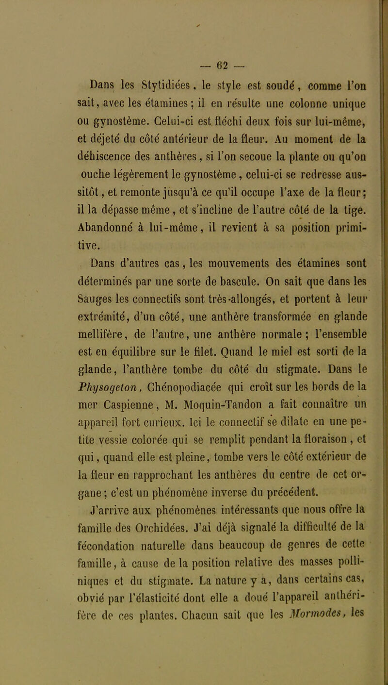 Dans les Stytidiées, le style est soudé, comme l'on sait, avec les étamiues; il en re'sulte une colonne unique ou gynostème. Celui-ci est fléchi deux fois sur lui-même, et déjeté du côté antérieur de la fleur. Au moment de la déhiscence des anthères, si l'on secoue la plante ou qu'on ouche légèrement le gynostème, celui-ci se redresse aus- sitôt , et remonte jusqu'à ce qu'il occupe l'axe de la fleur; il la dépasse même, et s'incline de l'autre côté de la tige. Abandonné à lui-même, il revient à sa position primi- tive. Dans d'autres cas, les mouvements des étamines sont déterminés par une sorte de bascule. On sait que dans les Sauges les connectifs sont très-allongés, et portent à leur extrémité, d'un côté, une anthère transformée en glande mellifère, de l'autre, une anthère normale; l'ensemble est en équilibre sur le filet. Quand le miel est sorti de la glande, l'anthère tombe du côté du stigmate. Dans le Physogeton, Chénopodiacée qui croît sur les bords de la mer Caspienne, M. Moquin-Tandon a fait connaître un appareil fort curieux. Ici le conneclif se dilate en une pe- tite vessie colorée qui se remplit pendant la floraison , et qui, quand elle est pleine, tombe vers le côté extérieur de la fleur en rapprochant les anthères du centre de cet or- gane ; c'est un phénomène inverse du précédent. J'arrive aux phénomènes intéressants que nous offre la famille des Orchidées. J'ai déjà signalé la difficulté de la fécondation naturelle dans beaucoup de genres de cette famille, à cause de la position relative des masses polli- niques et du stigmate. La nature y a, dans certains cas, obvié par l'élasticité dont elle a doué l'appareil anlhéri- fère de ces plantes. Chacun sait que les Mormodcs, les