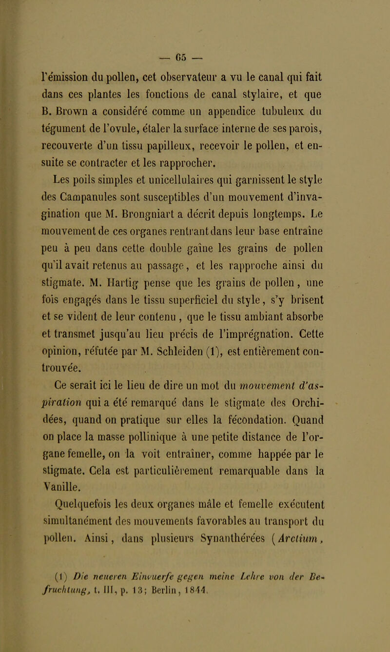 — 05 — rémission du pollen, cet observateur a vu le canal qui fait dans ces plantes les fonctions de canal stylaire, et que B. Brown a considéré comme un appendice tubuleux du tégument de l'ovule, étaler la surface interne de ses parois, recouverte d'un tissu papilleux, recevoir le pollen, et en- suite se contracter et les rapprocher. Les poils simples et unicellulaires qui garnissent le style des Campanules sont susceptibles d'un mouvement d'inva- gination que M. Brongniart a décrit depuis longtemps. Le mouvement de ces organes rentrant dans leur base entraîne peu à peu dans cette double gaine les grains de pollen qu'il avait retenus au passage, et les rapproche ainsi du stigmate. M. Hartig pense que les grains de pollen, une fois engagés dans le tissu superficiel du style, s'y brisent et se vident de leur contenu , que le tissu ambiant absorbe et transmet jusqu'au lieu précis de l'imprégnation. Cette opinion, réfutée par M. Schleiden (1), est entièrement con- trouvée. Ce serait ici le lieu de dire un mot du mouvement d'as- piration qui a été remarqué dans le stigmate des Orchi- dées, quand on pratique sur elles la fécondation. Quand on place la masse pollinique à une petite distance de l'or- gane femelle, on la voit entraîner, comme happée par le stigmate. Cela est particulièrement remarquable dans la Vanille. Quelquefois les deux organes mâle et femelle exécutent simultanément des mouvements favorables au transport du pollen. Ainsi, dans plusieurs Synanthérées (Arclium, ( I) Die ncucicn Einvuerfc gegcn mcinc Lehre i>on (1er Bc- fruchtung, t. III, p. 13; Berlin, 1844.