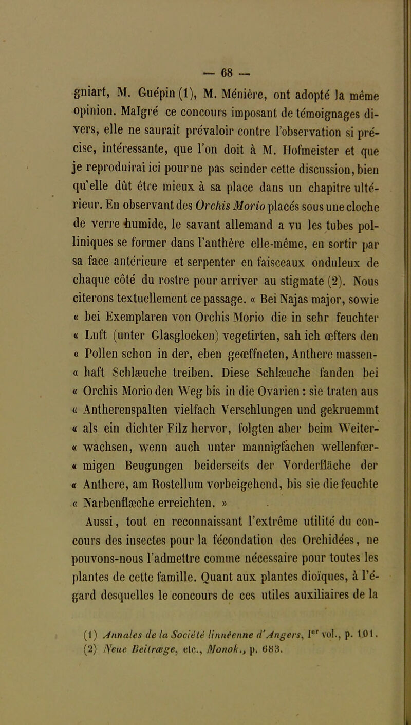 gniart, M. Guépin(l), M. Ménière, ont adopté la même opinion. Malgré ce concours imposant de témoignages di- vers, elle ne saurait prévaloir contre l'observation si pré- cise, intéressante, que l'on doit à M. IJofmeister et que je reproduirai ici pour ne pas scinder cette discussion, bien qu'elle dût être mieux à sa place dans un chapitre ulté- rieur. En observant des Orchis Morio placés sous une cloche de verre iiumide, le savant allemand a vu les tubes pol- liniques se former dans l'anthère elle-même, en sortir par sa face antérieure et serpenter en faisceaux onduleux de chaque côté du rostre pour arriver au stigmate (2). Nous citerons textuellement ce passage. « Bei Najas major, sowie « bei Exemplaren von Orchis Morio die in sehr feuchter « Luft (unter Glasglocken) vegetirten, sahich œfters den « Pollen schon in der, eben geœffneten, Anthère massen- a haft Schlœuche treiben. Dièse Schlœuche fanden bei « Orchis Morio den Weg bis in die Ovarien : sie traten ans « Antherenspalten vielfach Verschlungen und gekruemmt « als ein dichter Filz hervor, folgten aber beim Weiter- « wachsen, wenn auch unter mannigfàchen wellenfœr- « migen Beugungen beiderseits der Vorderflàche der « Anthère, am Rostellum vorbeigehend, bis sie diefeuchte « Narbenflœche erreichten. » Aussi, tout en reconnaissant l'extrême utilité du con- cours des insectes pour la fécondation des Orchidées, ne pouvons-nous l'admettre comme nécessaire pour toutes les plantes de cette famille. Quant aux plantes dioïques, à l'é- gard desquelles le concours de ces utiles auxiliaires de la (1) Annales de la Société linnccnne d'Angers, Ier vol., p. 101. (2) IVcue Beilrœge, elc, Monok., |), 083.