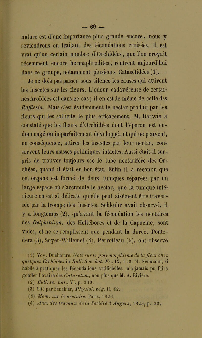 nature est d'une importance plus grande encore, nous y reviendrons en traitant des fécondations croisées. Il est vrai qu'un certain nombre d'Orchidées, que l'on croyait récemment encore hermaphrodites , rentrent aujourd'hui dans ce groupe, notamment plusieurs Catasétidées (1). Je ne dois pas passer sous silence les causes qui attirent les insectes sur les fleurs. L'odeur cadavéreuse de certai- nes Aroïdées est dans ce cas ; il en est de même de celle des Rafllesia. Mais c'est évidemment le nectar produit par les fleurs qui les sollicite le plus efficacement. M. Darwin a constaté que les fleurs d'Orchidées dont l'éperon est en- dommagé ou imparfaitement développé, et qui ne peuvent, en conséquence, attirer les insectes par leur nectar, con- servent leurs masses polliniques intactes. Aussi était-il sur- pris de trouver toujours sec le tube nectarifère des Or- chées, quand il était en bon état. Enfin il a reconnu que cet organe est formé de deux tuniques séparées par un large espace où s'accumule le nectar, que la tunique inté- rieure en est si délicate qu'elle peut aisément être traver- sée par la trompe des insectes. Schkuhr avait observé, il y a longtemps (2), qu'avant la fécondation les nectaires des Delphinium, des Hellébores et de la Capucine, sont vides, et ne se remplissent que pendant la durée. Ponte- dera(3), Soyer-Willemet (4), Perrotteau (5), ont observé (1) Voy. Duchartre. Note sur le polymorphisme de la fleur chez f/uelt/ues Orchidées in Bull. Soc. bot. Fr., IX, 11 3. M. Neumann, si habile à pratiquer les fécondations artificielles, n'a jamais pu faire gonfler l'ovaire des Catasctum, non plus que M. A. Rivière. (2) Bull. se. nat., VI, p. 3G0. (3) Cité par Senebier, PhysioL vég. II, 42. (4) Mém. sur le nectaire. Paris, 1826. (5) Ann. des travaux delà Société d'Angers, 1823, p. 23»