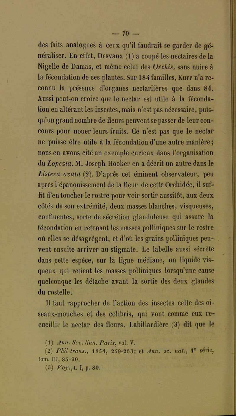 des faits analogues à ceux qu'il faudrait se garder de gé- neïaliser. En effet, Desvaux (1) a coupé les nectaires de la Nigelle de Damas, et même celui des Orchis, sans nuire à la fécondation de ces plantes. Sur 184 familles, Kurr n'a re- connu la présence d'organes nectarifères que dans 84. Aussi peut-on croire que le nectar est utile à la féconda- tion en altérant les insectes, mais n'est pas nécessaire, puis- qu'un grand nombre de fleurs peuvent se passer de leur con- cours pour nouer leurs fruits. Ce n'est pas que le nectar ne puisse être utile à la fécondation d'une autre manière ; nous en avons cité un exemple curieux dans l'organisation du Lopezia. M. Joseph Hooker en a décrit un autre dans le Listera ovala (2). D'après cet éminent observateur, peu après l'épanouissement de la fleur de cette Orchidée, il suf- fit d'en toucher le rostre pour voir sortir aussitôt, aux deux côtés de son extrémité, deux masses blanches, visqueuses, confluentes, sorte de sécrétion glanduleuse qui assure la fécondation en retenant les masses polliniques sur le rostre où elles se désagrègent, et d'où les grains polliniques peu- vent ensuite arriver au stigmate. Le labejle aussi sécrète dans cette espèce, sur la ligne médiane, un liquide vis- queux qui retient les masses polliniques lorsqu'une cause quelconque les détache avant la sortie des deux glandes du rostelle. Il faut rapprocher de l'action des insectes celle des oi- seaux-mouches et des colibris, qui vont comme eux re- cueillir le nectar des fleurs. Labillardière (3) dit que le (1) Jnn, Soc. /m/2. Paris, vol. V. (2) Phil trans., 1854, 259-263; et Ann. se. na!., 4e série, tom. III, 85-90. (3) Fox., t, I, p. 80.