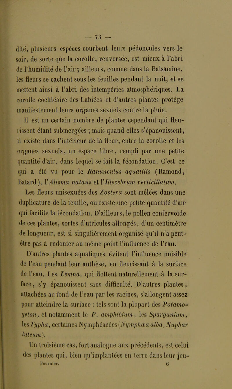 dite, plusieurs espèces courbent leurs pédoncules vers le soir, de sorte que la corolle, renversée, est mieux à l'abri de l'humidité de l'air; ailleurs, comme dans la Balsamine, les fleurs se cachent sous les feuilles pendant la nuit, et se mettent ainsi à l'abri des intempéries atmosphériques. La corolle cochléaire des Labiées et d'autres plantes protège manifestement leurs organes sexuels contre la pluie. Il est un certain nombre de plantes cependant qui fleu- rissent étant submergées ; mais quand elles s'épanouissent, il existe dans l'intérieur de la fleur, entre la corolle et les organes sexuels, un espace libre, rempli par une petite quantité d'air, dans lequel se fait la fécondation. C'est ce qui a été vu pour le Ranunculus aqualilis (Ramond, Bâtard), YÀlisma nalans et Ylllecebrum veriicillatum. Les fleurs unisexuées des Zoslera sont mêlées dans une duplicature de la feuille, où existe une petite quantité d'air qui facilite la fécondation. D'ailleurs, le pollen confervoïde de ces plantes, sortes d'utricules allongés, d'un centimètre de longueur, est si singulièrement organisé qu'il n'a peut- être pas à redouter au même point l'influence de l'eau. D'autres plantes aquatiques évitent l'influence nuisible de l'eau pendant leur anthèse, en fleurissant à la surface de l'eau. Les Lemna, qui flottent naturellement à la sur- face, s'y épanouissent sans difficulté. D'autres plantes, attachées au fond de l'eau par les racines, s'allongent assez pour atteindre la surface : tels sont la plupart des Potamo- geton, et notamment le P. amphibium, his Sparganium, les Typha, certaines Nymphéacées^Vv/w^/wa aWa,Nuphar luieum). Un troisième cas, fort analogue aux précédents, est celui des plantes qui, bien qu'implantées en terre dans leur jcu-