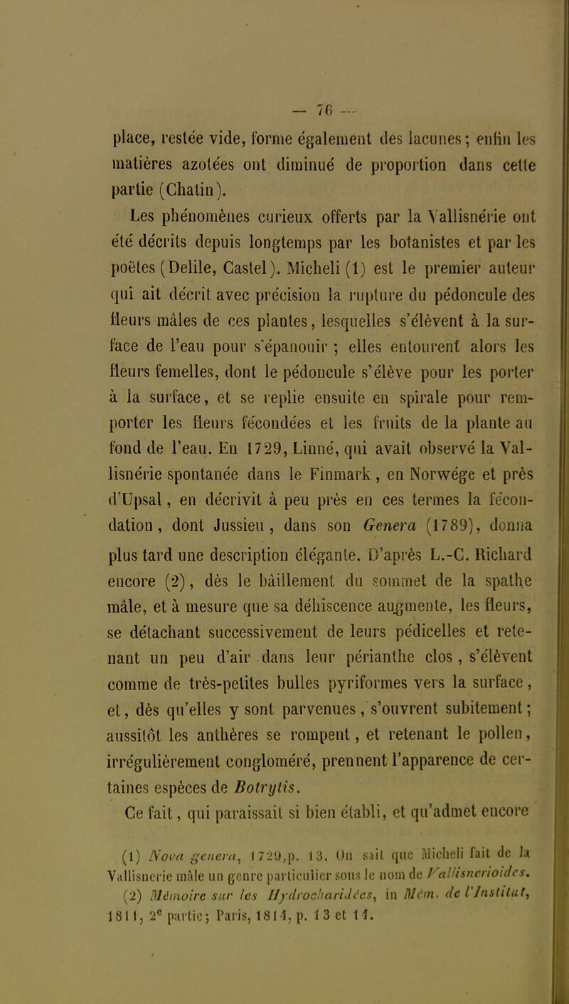 place, restée vide, l'orme également des lacunes; enfin les matières azotées ont diminué de proportion dans cette partie (Châtia). Les phénomènes curieux offerts par la Vallisnérie ont été décrits depuis longtemps par les botanistes et par les poètes (Delile, Castel). Micheli (1) est le premier auteur qui ait décrit avec précision la rupture du pédoncule des Heurs mâles de ces plantes, lesquelles s'élèvent à la sur- face de l'eau pour s'épanouir ; elles entourent alors les fleurs femelles, dont le pédoncule s'élève pour les porter à la surface, et se replie ensuite en spirale pour rem- porter les fleurs fécondées et les fruits de la plante au fond de l'eau. En 1729, Linné, qui avait observé la Val- lisnérie spontanée dans le Finmark, en Norwége et près dUpsal, en décrivit à peu près en ces termes la fécon- dation, dont Jussieu , dans son Gênera (1789), donna plus tard une description élégante. D'après L.-C. Richard encore (2), dès le bâillement du sommet de la spalhe mâle, et à mesure que sa déhiscence augmente, les fleurs, se détachant successivement de leurs pédicelles et rete- nant un peu d'air dans leur périanthe clos, s'élèvent comme de très-petites bulles pyriformes vers la surface, et, dès qu'elles y sont parvenues, s'ouvrent subitement ; aussitôt les anthères se rompent, et retenant le pollen, irrégulièrement congloméré, prennent l'apparence de cer- taines espèces de Botrylis. Ce fait, qui paraissait si bien établi, et qu'admet encore (1) Nova gâtera, 172U,p. 13. Un siil que Micheli fait de la Vallisnérie mâle un genre particulier sous le nom de Fallisncnoidcs. (2) Mémoire sur (es Hydrocharidécs, in Mcm. de l'Institut,