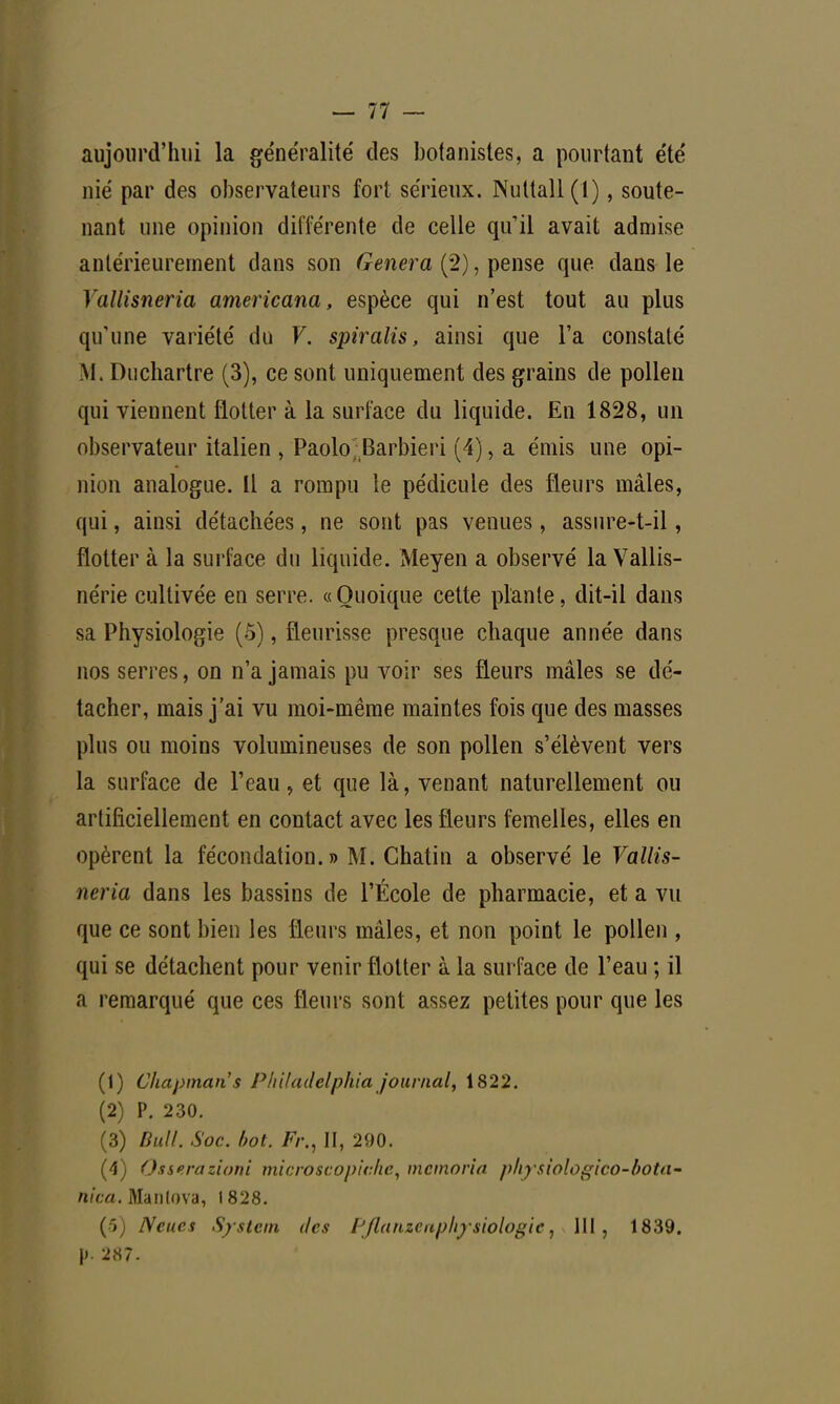 aujourd'hui la généralité des botanistes, a pourtant été nié par des observateurs fort sérieux. Nuttall(l), soute- nant une opinion différente de celle qu'il avait admise antérieurement dans son Gênera (2), pense que dans le Yallisneria americana, espèce qui n'est tout au plus qu'une variété du V. spiralis, ainsi que l'a constaté M, Duchartre (3), ce sont uniquement des grains de pollen qui viennent flotter à la surface du liquide. En 1828, un observateur italien , Paolo; Barbieri (4), a émis une opi- nion analogue. Il a rompu le pédicule des fleurs mâles, qui, ainsi détachées, ne sont pas venues, assure-t-il, flotter à la surface du liquide. Meyen a observé la Vallis- nérie cultivée en serre. «Quoique cette plante, dit-il dans sa Physiologie (5), fleurisse presque chaque année dans nos serres, on n'a jamais pu voir ses fleurs mâles se dé- tacher, mais j'ai vu moi-même maintes fois que des masses plus ou moins volumineuses de son pollen s'élèvent vers la surface de l'eau, et que là, venant naturellement ou artificiellement en contact avec les fleurs femelles, elles en opèrent la fécondation.» M. Chatin a observé le Vallis- neria dans les bassins de l'École de pharmacie, et a vu que ce sont bien les fleurs mâles, et non point le pollen , qui se détachent pour venir flotter à la surface de l'eau ; il a remarqué que ces fleurs sont assez petites pour que les (1) Cliapmans PhUadelphia journal, 1822. (2) P. 230. (3) Bull. Soc. bot. Fr., II, 290. (4) Osserazioni microscopiche, mcmoria physiologico-bota- nica. Manlova, 1828. (ô) Neues System des Pflanzcaphysiologu111, 1839. j). 287.