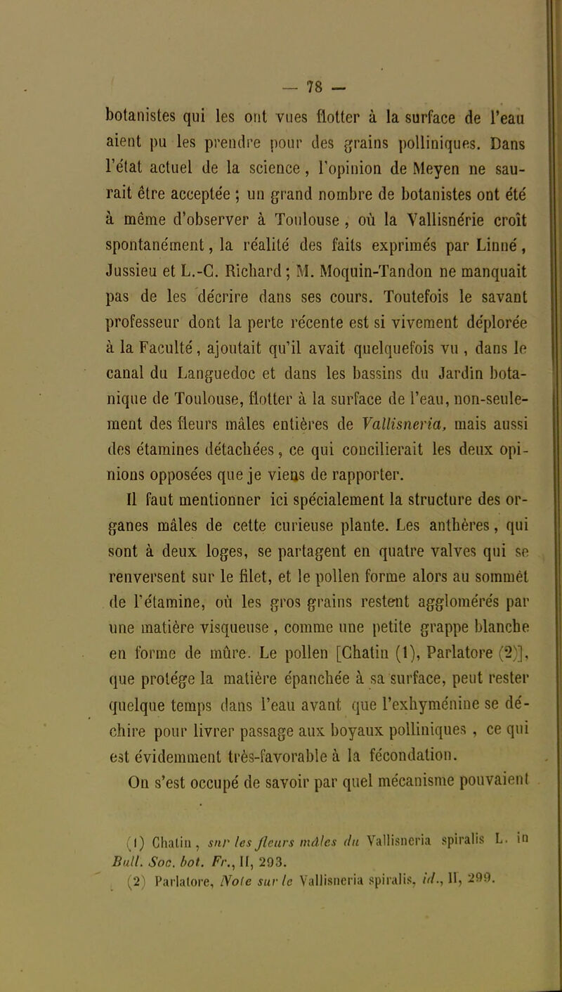 botanistes qui les ont vues flotter à la surface de l'eau aient pu les prendre pour des grains polliniques. Dans l'état actuel de la science, l'opinion de Meyen ne sau- rait être acceptée ; un grand nombre de botanistes ont été à même d'observer à Toulouse , où la Vallisnérie croît spontanément, la réalité des faits exprimés par Linné, Jussieu et L.-C. Richard; M. Moquin-Tandon ne manquait pas de les décrire dans ses cours. Toutefois le savant professeur dont la perte récente est si vivement déplorée à la Faculté, ajoutait qu'il avait quelquefois vu , dans le canal du Languedoc et dans les bassins du Jardin bota- nique de Toulouse, flotter à la surface de l'eau, non-seule- ment des fleurs mâles entières de Vallisneria, mais aussi des étamines détachées, ce qui concilierait les deux opi- nions opposées que je viens de rapporter. Il faut mentionner ici spécialement la structure des or- ganes mâles de cette curieuse plante. Les anthères, qui sont à deux loges, se partagent en quatre valves qui se renversent sur le filet, et le pollen forme alors au sommet de l'étamine, où les gros grains restent agglomérés par une matière visqueuse , comme une petite grappe blanche en forme de mûre. Le pollen [Chatin (1), Parlatore (2)], que protège la matière épanchée à sa surface, peut rester quelque temps dans l'eau avant que l'exhyménine se dé- chire pour livrer passage aux boyaux polliniques , ce qui est évidemment très-favorable à la fécondation. On s'est occupé de savoir par quel mécanisme pouvaient (1) Chatin, sur les /leurs mâles du Vallisneria spiralis L. in Bull. Soc. bot. II, 293. (2) Parlalore, Note sur le Vallisneria spiralis, id.,\\, 290.