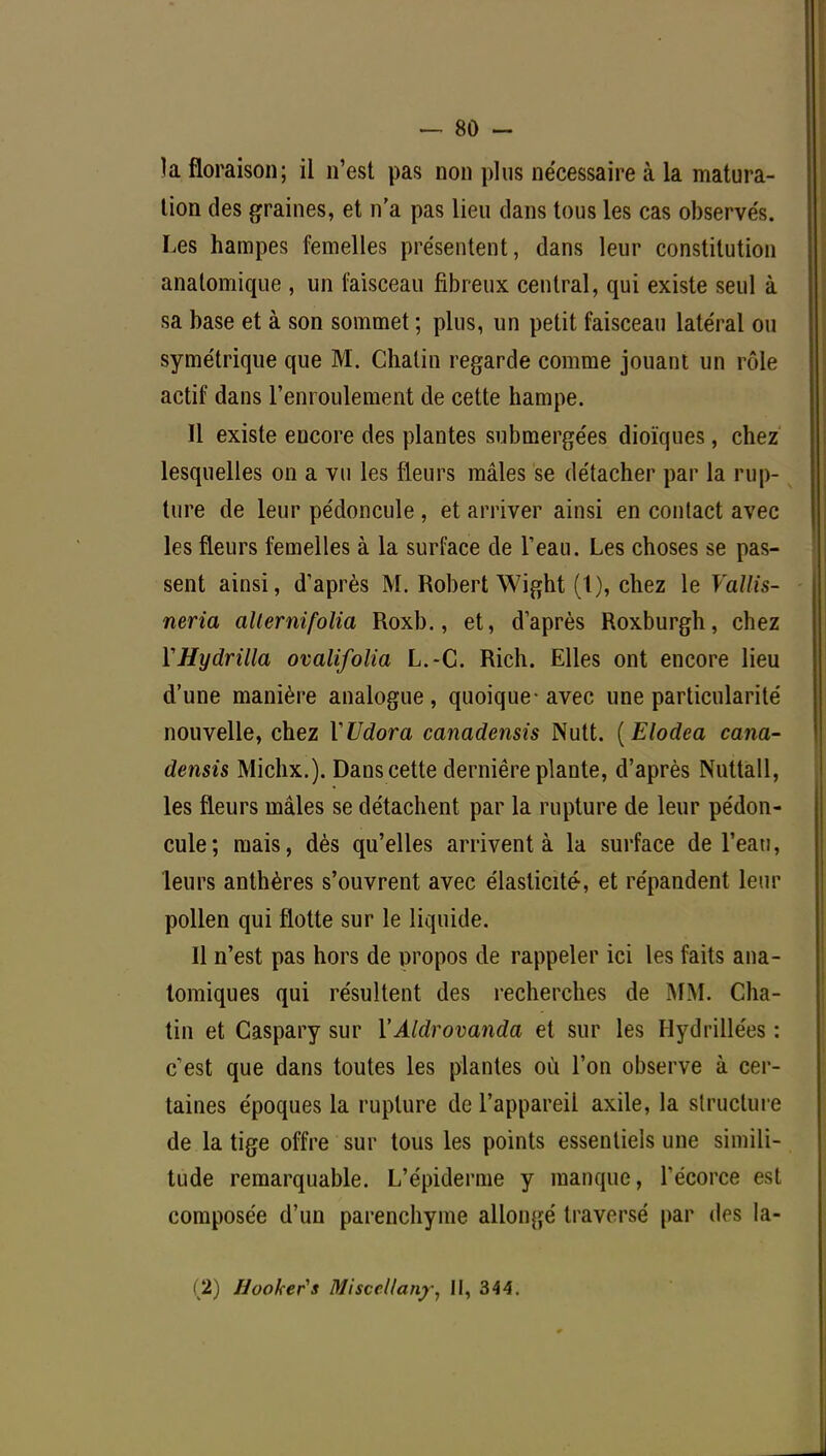 la floraison; il n'est pas non plus nécessaire à la matura- tion des graines, et n'a pas lieu dans tous les cas observés. Les hampes femelles présentent, dans leur constitution analomique , un faisceau fibreux central, qui existe seul à sa base et à son sommet ; plus, un petit faisceau latéral ou symétrique que M. Chatin regarde comme jouant un rôle actif dans l'enroulement de cette hampe. Il existe encore des plantes submergées dioïques, chez lesquelles on a vu les fleurs mâles se détacher par la rup- ture de leur pédoncule, et arriver ainsi en contact avec les fleurs femelles à la surface de l'eau. Les choses se pas- sent ainsi, d'après M. Robert Wight (l), chez le Vallis- neria alternifolia Roxb., et, d'après Roxburgh, chez YHydrilla ovalifolia L.-C. Rich. Elles ont encore lieu d'une manière analogue, quoique-avec une particularité nouvelle, chez VUdora canadensis Nutt. (Elodea cana- densis Michx.). Dans cette dernière plante, d'après Nuttall, les fleurs mâles se détachent par la rupture de leur pédon- cule; mais, dès qu'elles arrivent à la surface de l'eau, leurs anthères s'ouvrent avec élasticité, et répandent leur pollen qui flotte sur le liquide. Il n'est pas hors de propos de rappeler ici les faits ana- tomiques qui résultent des recherches de MM. Cha- tin et Gaspary sur YAldrovanda et sur les Hydrillées : c'est que dans toutes les plantes où l'on observe à cer- taines époques la rupture de l'appareil axile, la structure de la tige offre sur tous les points essentiels une simili- tude remarquable. L'épiderme y manque, l'écorce est composée d'un parenchyme allongé traversé par (1rs la- (2) Hooher's Misccllany, II, 344.