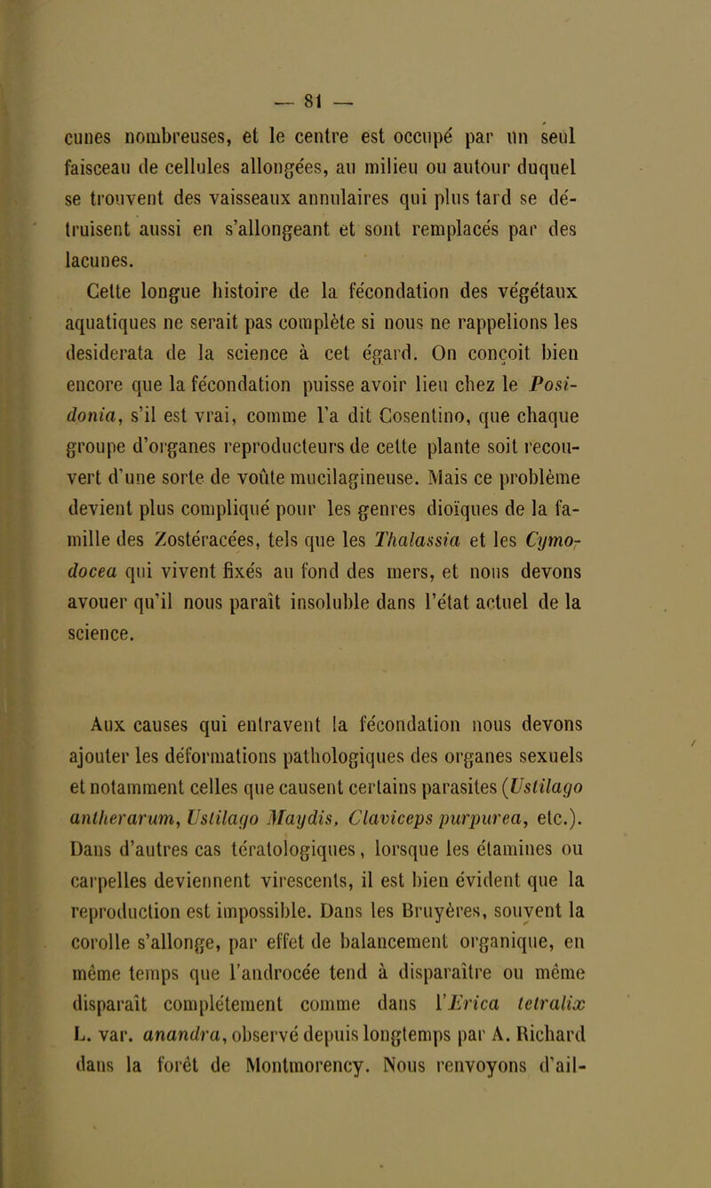 cunes nombreuses, et le centre est occupe' par un seul faisceau de cellules allongées, au milieu ou autour duquel se trouvent des vaisseaux annulaires qui plus tard se dé- truisent aussi en s'allongeant et sont remplacés par des lacunes. Cette longue histoire de la fécondation des végétaux aquatiques ne serait pas complète si nous ne rappelions les desiderata de la science à cet égard. On conçoit bien encore que la fécondation puisse avoir lieu chez le Posi- donia, s'il est vrai, comme Ta dit Cosentino, que chaque groupe d'organes reproducteurs de cette plante soit recou- vert d'une sorte de voûte mucilagineuse. Mais ce problème devient plus compliqué pour les genres dioïques de la fa- mille des Zostéracées, tels que les lïialassia et les Cymor docea qui vivent fixés au fond des mers, et nous devons avouer qu'il nous paraît insoluble dans l'état actuel de la science. Aux causes qui entravent la fécondation nous devons ajouter les déformations pathologiques des organes sexuels et notamment celles que causent certains parasites (Usiilago anlherarum, Usiilago May dis, Claviceps purpurea, etc.). Dans d'autres cas tératologiques, lorsque les étamines ou carpelles deviennent virescents, il est bien évident que la reproduction est impossible. Dans les Bruyères, souvent la corolle s'allonge, par effet de balancement organique, en môme temps que l'androcée tend à disparaître ou même disparaît complètement comme dans ÏErica telralix L. var. anandra, observé depuis longtemps par A. Richard dans la forêt de Montmorency. Nous renvoyons d'ail-
