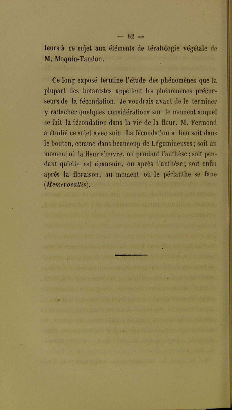 leurs à ce sujet aux éléments de tératologie végétale de M. Moquin-Tandon. Ce long exposé termine l'étude des phénomènes que la plupart des botanistes appellent les phénomènes précur- seurs de la fécondation. Je voudrais avant de le terminer y rattacher quelques considérations sur le moment auquel se fait la fécondation dans la vie de la fleur. M. Fermond a étudié ce sujet avec soin. La fécondation a lieu soit dans le bouton, comme daus beaucoup de Légumineuses; soit au moment où la fleur s'ouvre, ou pendant l'anthèse ; soit pen- dant qu'elle est épanouie, ou après l'anthèse; soit enfin après la floraison, au moment où le péfïanthe se fane (Hemerocallis).