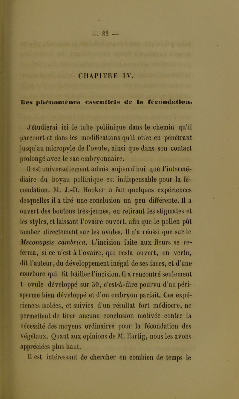 CHAPITRE IV. lies phénomènes essentiels de la féconflat<i«»Bi. J'étudierai ici le tube pollinique dans le chemin qu'il parcourt et dans les modifications qu'il offre en pénétrant jusqu'au micropyle de l'ovule, ainsi que dans son contact prolongé avec le sac embryonnaire. il est universellement admis aujourd'hui que l'intermé- diaire du boyau pollinique est indispensable pour la fé- condation. M. J.-D. Hooker a fait quelques expériences desquelles il a tiré une conclusion un peu différente. Il a ouvert des boutons très-jeunes, en retirant les stigmates et les styles, et laissant l'ovaire ouvert, afin que le pollen pût tomber directement sur les ovules. Il n'a réussi que sur le Meconopsis cambrica. L'incision faite aux fleurs se re- ferma, si ce n'est à l'ovaire, qui resta ouvert, en vertu, dit l'auteur, du développement inégal de ses faces, et d'une courbure qui fit bâiller l'incision. Il a rencontré seulement 1 ovule développé sur 30, c'est-à-dire pourvu d'un péri- sperme bien développé et d'un embryon parfaite Ces expé- riences isolées, et suivies d'un résultat fort médiocre, ne permettent de tirer aucune conclusion motivée contre la nécessité des moyens ordinaires pour la fécondation des végétaux. Quant aux opinions de M. Hartig, nous les avons appréciées plus haut. Il est intéressant de chercher en combien de temps le