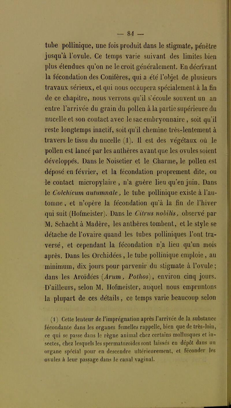 tube pollinique, une fois produit dans le stigmate, pénètre jusqu'à l'ovule. Ce temps varie suivant des limites bien plus étendues qu'on ne le croit généralement. En décrivant la fécondation des Conifères, qui a été l'objet de plusieurs travaux sérieux, et qui nous occupera spécialement à la fin de ce chapitre, nous verrons qu'il s'écoule souvent un an entre l'arrivée du grain du pollen à la partie supérieure du nucelleet son contact avec le sac embryonnaire , soit qu'il reste longtemps inactif, soit qu'il chemine très-lentement à travers le tissu du nucelle (1). Il est des végétaux où le pollen est lancé par les anthères avant que les ovules soient développés. Dans le Noisetier et le Charme, le pollen est déposé en février, et la fécondation proprement dite, ou le contact micropylaire , n'a guère lieu qu'en juin. Dans le Colchicum autumnale, le tube pollinique existe à l'au- tomne , et n'opère la fécondation qu'à la fin de l'hiver qui suit (Hofmeister). Dans le Cilrus nobilis, observé par M. Schacht à Madère, les anthères tombent, et le style se détache de l'ovaire quand les tubes polliniques l'ont tra- versé, et cependant la fécondation n'a lieu qu'un mois après. Dans les Orchidées, le tube pollinique emploie, au minimum, dix jours pour parvenir du stigmate à l'ovule; dans les Aroïdées [Arum, Polhos), environ cinq jours. D'ailleurs, selon M. Hofmeister, auquel nous empruntons la plupart de ces détails, ce temps varie beaucoup selon (1) Cette lenteur de l'imprégnation après l'arrivée de la substance fécondante dans les organes femelles rappelle, bien que de très-loin, ce qui se passe dans le règne animal cbez certains mollusques et in- sectes, chez lesquels les spermatozoïdes sont laisses en dépôt dans un organe spécial pour en descendre ultérieurement, et féconder les ovules a leur passage dans Je canal vaginal.
