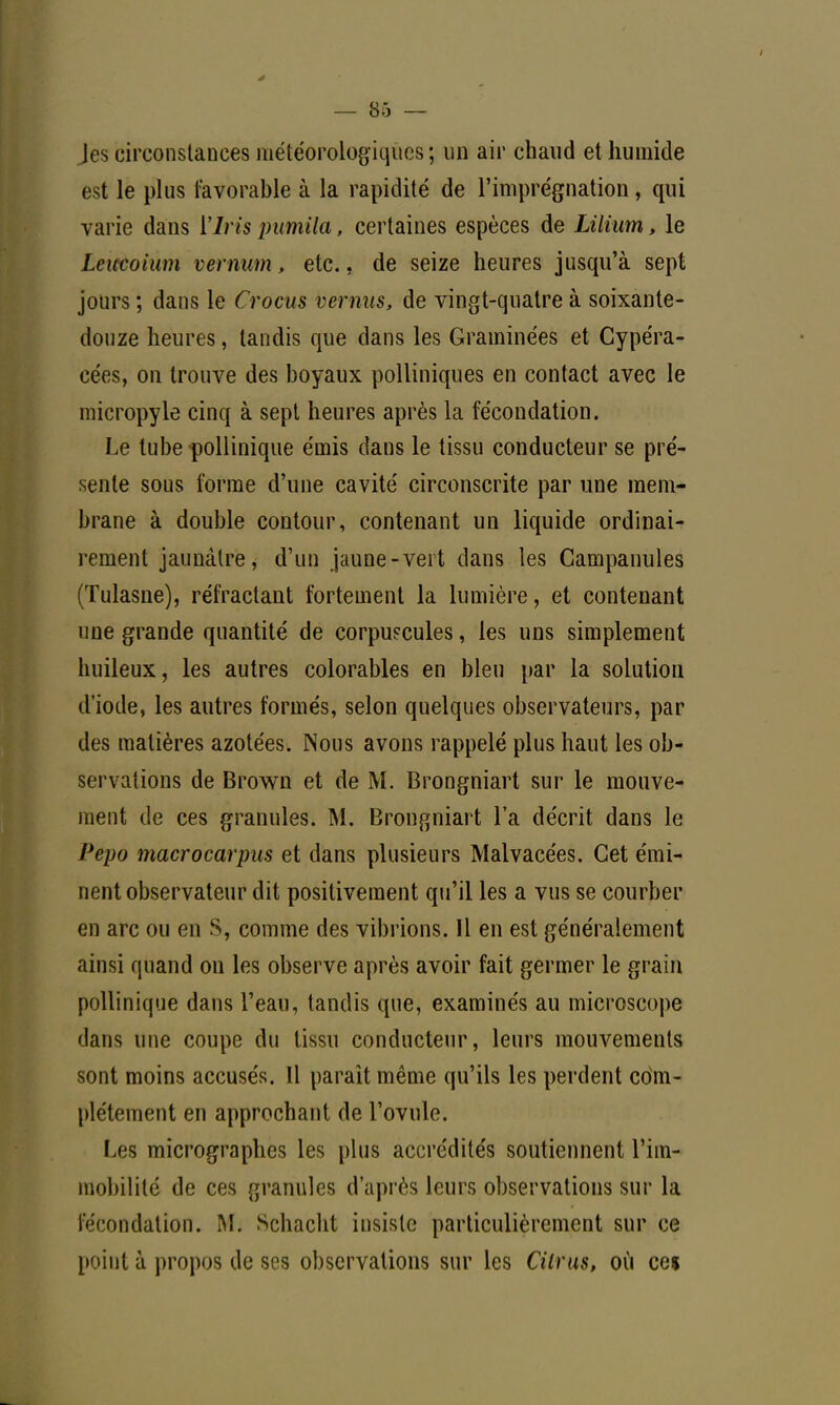 Jes circonstances météorologiques ; un air chaud et humide est le plus favorable à la rapidité de l'imprégnation, qui varie dans 17ns pumila, certaines espèces de Lilium, le Lciœoium vernum, etc., de seize heures jusqu'à sept jours ; dans le Crocus vernus, de vingt-quatre à soixante- douze heures, tandis que dans les Graminées et Cypéra- cées, on trouve des boyaux polliniques en contact avec le micropyle cinq à sept heures après la fécondation. Le tube pollinique émis dans le tissu conducteur se pré- sente sous forme d'une cavité circonscrite par une mem- brane à double contour, contenant un liquide ordinai- rement jaunâtre, d'un jaune-vert dans les Campanules (Tulasne), réfractant fortement la lumière, et contenant une grande quantité de corpuscules, les uns simplement huileux, les autres colorables en bleu par la solution d'iode, les autres formés, selon quelques observateurs, par des matières azotées. Nous avons rappelé plus haut les ob- servations de Brown et de M. Brongniart sur le mouve- ment de ces granules. M. Brongniart l'a décrit dans le Pepo macrocarpus et dans plusieurs Malvacées. Cet émi- nent observateur dit positivement qu'il les a vus se courber en arc ou en S, comme des vibrions. Il en est généralement ainsi quand on les observe après avoir fait germer le grain pollinique dans l'eau, tandis que, examinés au microscope dans une coupe du tissu conducteur, leurs mouvements sont moins accusés. Il paraît même qu'ils les perdent edm- plétement en approchant de l'ovule. Les micrographes les plus accrédités soutiennent l'im- mobilité de ces granules d'après leurs observations sur la fécondation. M. Schacht insiste particulièrement sur ce point à propos de ses observations sur les Cilrus, où ce$