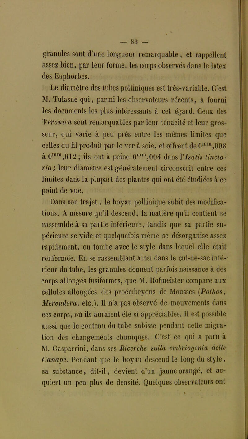 — 8(5 - granules sont d'une longueur remarquable, et rappellent assez bien, par leur forme, les corps observés dans le latex des Euphorbes. Le diamètre des tubes polliniques est très-variable. C'est M. Tulasne qui, parmi les observateurs récents, a fourni les documents les plus intéressants à cet égard. Ceux des Veronica sont remarquables par leur ténacité et leur gros- seur, qui varie à peu près entre les mêmes limites que celles du fil produit par le ver à soie, et offrent de 0mm,008 à 0ram,012; ils ont à peine 0mm,004 dans Y Isatis tineto- ria; leur diamètre est généralement circonscrit entre ces limites dans la plupart des plantes qui ont été étudiées à ce point de vue. Dans son trajet, le boyau pollinique subit des modifica- tions. A mesure qu'il descend, la matière qu'il contient se rassemble à sa partie inférieure, tandis que sa partie su- périeure se vide et quelquefois même se désorganise assez rapidement, ou tombe avec le style dans lequel elle était renfermée. En se rassemblant ainsi dans le cul-de-sac infé- rieur du tube, les granules donnent parfois naissance à des corps allongés fusiformes, que M. Hofmeisler compare aux cellules allongées des proembryons de Mousses (Pothos, Merendera, etc.). Il n'a pas observé de mouvements dans ces corps, où ils auraient été si appréciables. Il est possible aussi que le contenu du tube subisse pendant cette migra- tion des changements chimiques. C'est ce qui a paru à M. Gasparrini, dans ses Ricerche sulla embriogenia dellc Canapé. Pendant que le boyau descend le long du style, sa substance, dit-il, devient d'un jaune orangé, et ac- quiert un peu plus de densité. Quelques observateurs ont