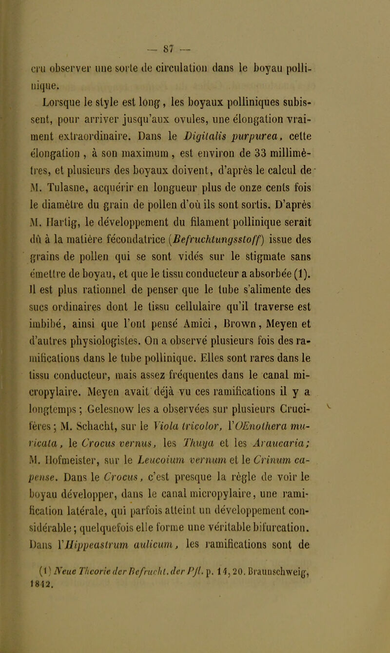 cru observer une sorte de circulation dans le boyau polli- nique. Lorsque le style est long, les boyaux polliniques subis- sent, pour arriver jusqu'aux ovules, une élongation vrai- ment extraordinaire. Dans le Digilalis purpurea, celte élongation , à son maximum , est environ de 33 millimè- tres, et plusieurs des boyaux doivent, d'après le calcul de M. Tulasne, acquérir en longueur plus de onze cents fois le diamètre du grain de pollen d'où ils sont sortis. D'après M, Hartig, le développement du filament pollinique serait dû à la matière fécondatrice (Befruchtungssloff) issue des grains de pollen qui se sont vidés sur le stigmate sans émettre de boyau, et que le tissu conducteur a absorbée (1). 11 est plus rationnel de penser que le tube s'alimente des sucs ordinaires dont le tissu cellulaire qu'il traverse est imbibé, ainsi que l'ont pensé Amici, Brown, Meyen et d'autres physiologistes. On a observé plusieurs fois des ra- mifications dans le tube pollinique. Elles sont rares dans le tissu conducteur, mais assez fréquentes dans le canal mi- cropylaire. Meyen avait déjà vu ces ramifications il y a longtemps ; Gelesnow les a observées sur plusieurs Cruci- fères ; M. Schacht, sur le Viola iricolor, YOEnothera mu- ricala, le Crocus vernus, les Thuya et les Araucaria; M. Ilofmeister, sur le Leucoium vemum et le Crinum ca- pvnse. Dans le Crocus, c'est presque la règle de voir le boyau développer, dans le canal micropylaire, une rami- fication latérale, qui parfois atteint un développement con- sidérable ; quelquefois elle forme une véritable bifurcation. Dans YJIiiqxiasirum aulicum, les ramifications sont de (1 ) Neue Théorie der BèfruçhLder PJl. p. 14,20. Braunschweig-, 1812.