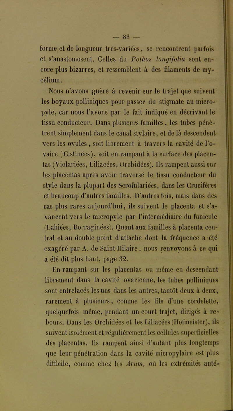 forme et de longueur très-variées, se rencontrent parfois et s'anastomosent. Celles du Potkos longifolia sont en- core plus bizarres, et ressemblent à des filaments de my- célium. Nous n'avons guère à revenir sur le trajet que suivent les boyaux polliniques pour passer du stigmate au micro- pyle, car nous l'avons par le fait indiqué en décrivant le tissu conducteur. Dans plusieurs familles, les tubes pénè- trent simplement dans le canal stylaire, et de là descendent vers les ovules, soit librement à travers la cavité de l'o- vaire (Cislinées), soit en rampant à la surface des placen- tas (Violariées, Liliacées, Orchidées). Ils rampent aussi sur les placentas après avoir traversé le tissu conducteur du style dans la plupart des Scrofulariées, dans les Crucifères et beaucoup d'autres familles. D'autres fois, mais dans des cas plus rares aujourd'hui, ils suivent le placenta et s'a- vancent vers le micropyle par l'intermédiaire du funicule (Labiées, Borraginées). Quant aux familles à placenta cen- tral et au double point d'attache dont la fréquence a été exagéré par A. de Saint-Hilaire, nous renvoyons à ce qui a été dit plus haut, page 32. En rampant sur les placenfas ou même en descendant librement dans la cavité ovarienne, les tubes polliniques sont entrelacés les uns dans les autres, tantôt deux à deux, rarement à plusieurs, comme les fils d'une cordelette, quelquefois même, pendant un court trajet, dirigés à re- bours. Dans les Orchidées et les Liliacées (Hofmeister), ils suivent isolément et régulièrement les cellules superficielles des placentas. Ils rampent ainsi d'autant plus longtemps que leur pénétration dans la cavité micropylaire est plus difficile, comme chez les Arum, où les extrémités auto-