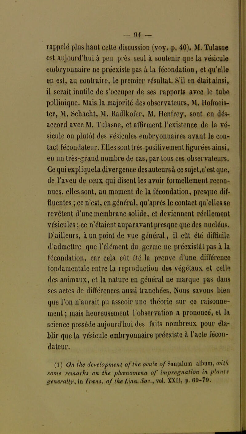 rappelé plus haut cette discussion (voy. p, 40), M. Tulasne est aujourd'hui à peu près seul à soutenir que la vésicule embryonnaire ne préexiste pas à la fécondation, et qu'elle en est, au contraire, le premier résultat. S'il en était ainsi, il serait inutile de s'occuper de ses rapports avec le tube pollinique. Mais la majorité des observateurs, M. Hofmeis- ter, M. Schacht, M. Radlkofer, M. Henfrey, sont en dés- accord avec M. Tulasne, et affirment l'existence de la vé- sicule ou plutôt des vésicules embryonnaires avant le con- tact fécondateur. Elles sont très-positivement figurées ainsi, en un très-grand nombre de cas, par tous ces observateurs. Ce qui expliquela divergence desauteurs à ce sujet,c'est que, de l'aveu de ceux qui disent les avoir formellement recon- nues, elles sont, au moment de la fécondation, presque dif- tluenles ; ce n'est, en général, qu'après le contact qu'elles se revêtent d'une membrane solide, et deviennent réellement vésicules ; ce n'étaient auparavant presque que des nucléus. D'ailleurs, à un point de vue général, il eût été difficile d'admettre que l'élément du germe ne préexistât pas à la fécondation, car cela eût été la preuve d'une différence fondamentale entre la reproduction des végétaux et celle des animaux, et la nature en général ne marque pas dans ses actes de différences aussi tranchées. Nous savons bien que l'on n'aurait pu asseoir une théorie sur ce raisonne- ment ; mais heureusement l'observation a prononcé, et la science possède aujourd'hui des faits nombreux pour éta- blir que la vésicule embryonnaire préexiste à l'acte fécon- dateur. (1) On ihe development ofthe ovule of Saiitalimi album, m{h some remaries on the phœnotnena of imprégnation in planls generally, in Trans. of ike L'uni, So<\, vol. XXII, p. fi9-79.