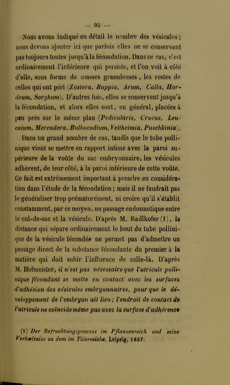 — 9ô — Nous avons indiqué en détail le nombre des vésicules ; nous devons ajouter ici que parfois elles ne se conservent pas toujours toutes jusqu'à la fécondation. Dans ce cas, c'est ordinairement l'inférieure qui persiste, et l'on voit à côté d'elle, sous forme de masses granuleuses, les restes de celles qui ont péri (Z os ter a, Ruppia, Arum, Calla, Hor~ deum, Sorghum). D'autres fois, elles se conservent jusqu'à la fécondation, et alors elles sont, en général, placées à peu près sur le même plan (Pedicularis, Crocus, Leu- coium, Merendera, Bulbocodium, Veltheimia, Puschkinia). Dans un grand nombre de cas, tandis que le tube polli- nique vient se mettre en rapport intime avec la paroi su- périeure de la voûte du sac embryonnaire, les vésicules adhèrent, de leur côté, à la paroi inférieure de cette voûte. Ce fait est extrêmement important à prendre en considéra- tion dans l'étude de la fécondation ; mais il ne faudrait pas le généraliser trop prématurément, ni croire qu'il s'établit constamment, par ce moyen, un passage endosmotique entre le cul-de-sac et la vésicule. D'après M. Radlkofer (l), la distance qui sépare ordinairement le bout du tube pollini- que de la vésicule fécondée ne permet pas d'admettre un passage direct de la substance fécondante du premier à la matière qui doit subir l'influence de celle-là. D'après .M. Hofmeister, il n'est pas nécessaire que l'utricule polli- nique fécondant se mette en contact avec les surfaces d'adhésion des vésicules embryonnaires, pour que le dé- veloppement de l'embryon ait lieu; l'endroit de contact de l'utricule ne coïncide même pas avec la surface d'adhérence (1) Der fiefruchtungsprocess im PJlanzenreich und seine Verhœltniss zu dem im Thîerreiche. Leipzig, 1857.