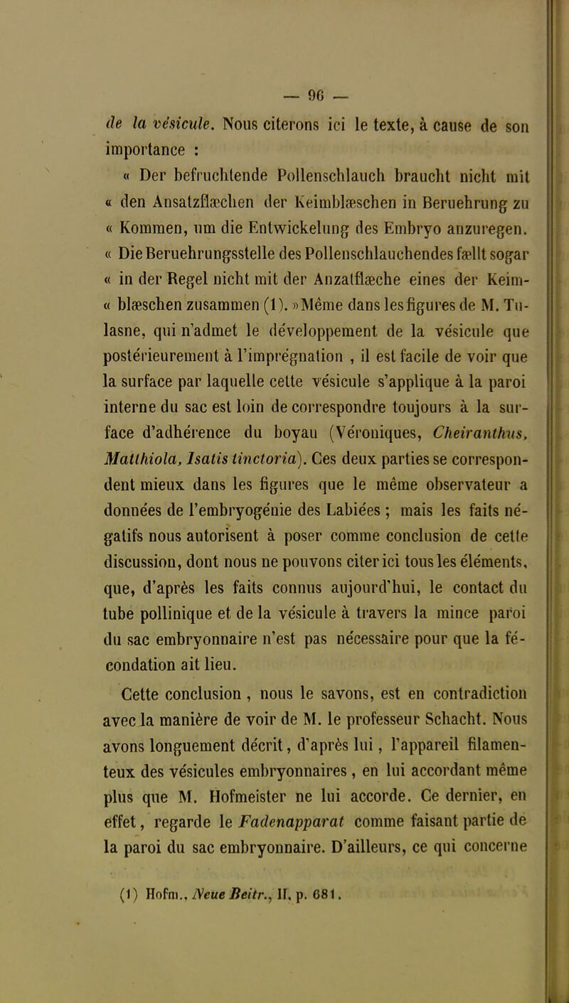 — 90 — de la vésicule. Nous citerons ici le texte, à cause de son importance : « Der befruchtende Pollenschlauch braucht nicht mit « den Ansatzflficclien der Keimblseschen in Beruehrung zu « Kommen, um die Entwickelung des Embryo anzuregen. « Die Beruehrungsstelle des Pollenschlauchendes faellt sogar « in der Regel nicht mit der Anzatflœche eines der Keim- « blseschen zusammen (1). «Même dans les figures de M. Tn- lasne, qui n'admet le développement de la vésicule que postérieurement à l'imprégnation , il est facile de voir que la surface par laquelle cette vésicule s'applique à la paroi interne du sac est loin de correspondre toujours à la sur- face d'adhérence du boyau (Véroniques, Cheiranthus, Matlhiola, Isatis tinctoria). Ces deux parties se correspon- dent mieux dans les figures que le même observateur a données de l'embryogénie des Labiées ; mais les faits né- gatifs nous autorisent à poser comme conclusion de cette discussion, dont nous ne pouvons citer ici tous les éléments, que, d'après les faits connus aujourd'hui, le contact du tube pollinique et de la vésicule à travers la mince paroi du sac embryonnaire n'est pas nécessaire pour que la fé- condation ait lieu. Cette conclusion, nous le savons, est en contradiction avec la manière de voir de M. le professeur Schacht. Nous avons longuement décrit, d'après lui, l'appareil filamen- teux des vésicules embryonnaires, en lui accordant même plus que M. Hofmeister ne lui accorde. Ce dernier, en effet, regarde le Fadenapparat comme faisant partie de la paroi du sac embryonnaire. D'ailleurs, ce qui concerne