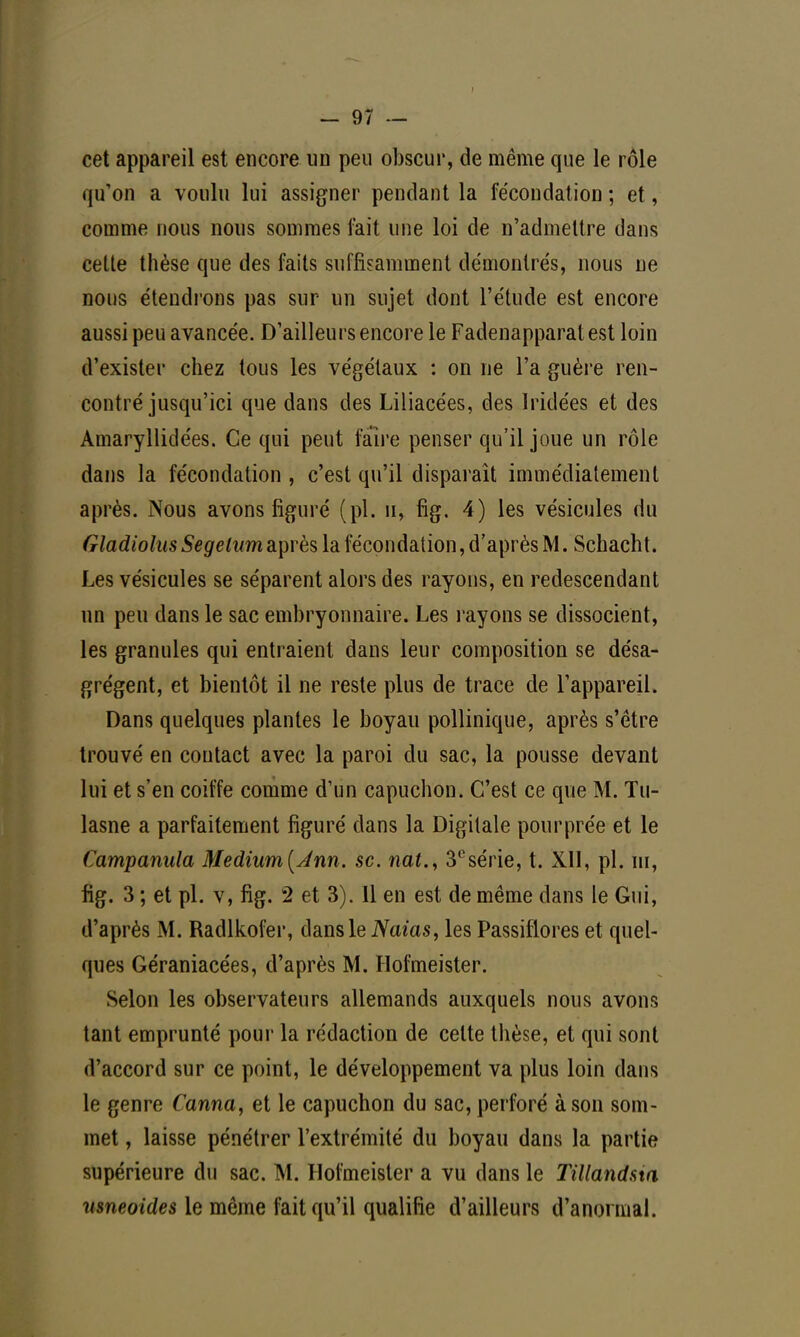 cet appareil est encore un peu obscur, de même que le rôle qu'on a voulu lui assigner pendant la fécondation ; et, comme nous nous sommes fait une loi de n'admettre dans cette thèse que des faits suffisamment démontrés, nous ne nous étendrons pas sur un sujet dont l'étude est encore aussi peu avancée. D'ailleurs encore le Fadenapparatest loin d'exister chez tous les végétaux : on ne l'a guère ren- contré jusqu'ici que dans des Liliacées, des Iridées et des Amaryllidées. Ce qui peut faire penser qu'il joue un rôle dans la fécondation, c'est qu'il disparaît immédiatement après. Nous avons figuré (pl. u, fig. 4) les vésicules du Gladiolus Segelnm après la fécondation, d'après M. Schacht. Les vésicules se séparent alors des rayons, en redescendant un peu dans le sac embryonnaire. Les rayons se dissocient, les granules qui entraient dans leur composition se désa- grègent, et bientôt il ne reste plus de trace de l'appareil. Dans quelques plantes le boyau pollinique, après s'être trouvé en contact avec la paroi du sac, la pousse devant lui et s'en coiffe comme d'un capuchon. C'est ce que M. Tu- lasne a parfaitement figuré dans la Digitale pourprée et le Campanula Medium(Ann. se. nat., 3csérie, t. XII, pl. ïii, fig. 3 ; et pl. v, fig. 2 et 3). Il en est de même dans le Gui, d'après M. Radlkofer, dans le Naias, les Passiflores et quel- ques Géraniacées, d'après M. Hofmeister. Selon les observateurs allemands auxquels nous avons tant emprunté pour la rédaction de celte thèse, et qui sont d'accord sur ce point, le développement va plus loin dans le genre Canna, et le capuchon du sac, perforé à son som- met , laisse pénétrer l'extrémité du boyau dans la partie supérieure du sac. M. Hofmeister a vu dans le Tillandsia wieoides le même fait qu'il qualifie d'ailleurs d'anormal.