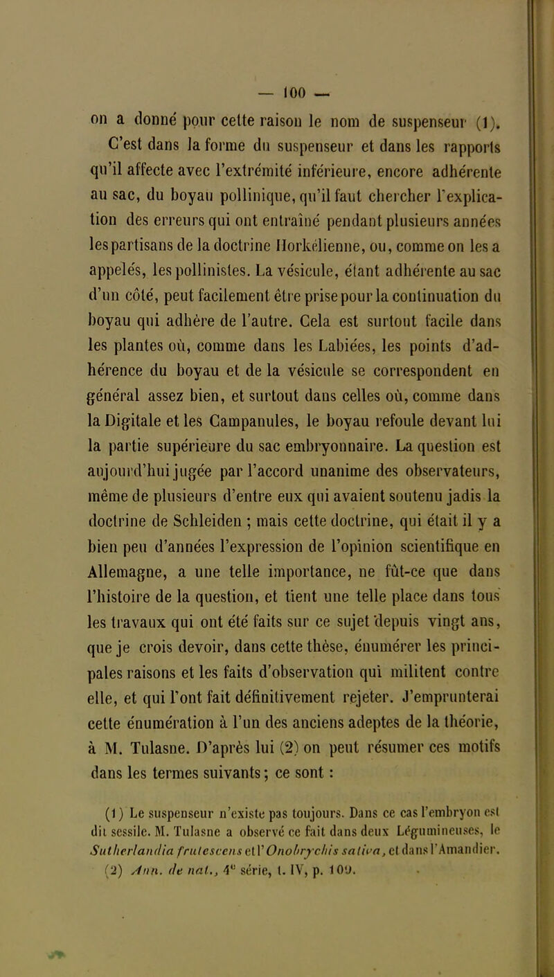 on a donné pour cette raison le nom de suspenseur (1). C'est dans la forme du suspenseur et dans les rapports qu'il affecte avec l'extrémité inférieure, encore adhérente au sac, du boyau pollinique, qu'il faut chercher l'explica- tion des erreurs qui ont entraîné pendant plusieurs années les partisans de la doctrine Ilorkélienne, ou, comme on lésa appelés, lespollinistes. La vésicule, étant adhérente au sac d'un côté, peut facilement être prise pour la continuation du boyau qui adhère de l'autre. Cela est surtout facile dans les plantes où, comme dans les Labiées, les points d'ad- hérence du boyau et de la vésicule se correspondent en général assez bien, et surtout dans celles où, comme dans la Digitale et les Campanules, le boyau refoule devant lui la partie supérieure du sac embryonnaire. La question est aujourd'hui jugée par l'accord unanime des observateurs, même de plusieurs d'entre eux qui avaient soutenu jadis la doctrine de Schleiden ; mais cette doctrine, qui était il y a bien peu d'années l'expression de l'opinion scientifique en Allemagne, a une telle importance, ne fût-ce que dans l'histoire de la question, et tient une telle place dans tous les travaux qui ont été faits sur ce sujet'depuis vingt ans, que je crois devoir, dans cette thèse, énumérer les princi- pales raisons et les faits d'observation qui militent contre elle, et qui l'ont fait définitivement rejeter. J'emprunterai cette énumération à l'un des anciens adeptes de la théorie, à M. Tulasne. D'après lui (2) on peut résumer ces motifs dans les termes suivants ; ce sont : (1) Le suspenseur n'existe pas toujours. Dans ce cas l'embryon esl d'il sessilc. M. Tulasne a observé ce fait dans deux Légumineuses, le Suthcrlandia frulescens et l'Onobry chis saliva, el dans l'Amandier. _') Ann. île uni., série, t. IV, p. 10'J.