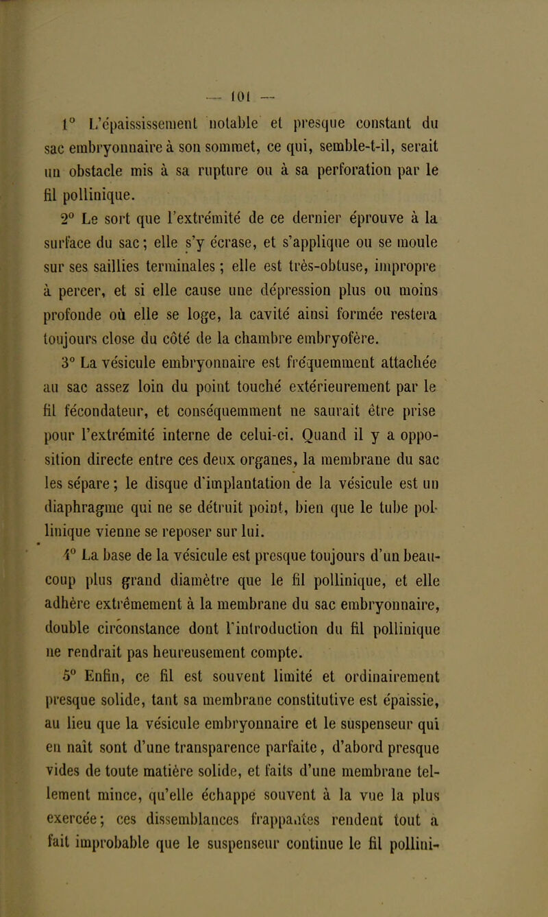 1° L'épaississement notable et presque constant du sac embryonnaire à son sommet, ce qui, semble-t-il, serait un obstacle mis à sa rupture ou à sa perforation par le fil pollinique. 2° Le sort que l'extrémité de ce dernier éprouve à la surface du sac; elle s'y écrase, et s'applique ou se moule sur ses saillies terminales ; elle est très-obtuse, impropre à percer, et si elle cause une dépression plus ou moins profonde où elle se loge, la cavité ainsi formée restera toujours close du côté de la chambre embryofère. 3° La vésicule embryonnaire est fréquemment attachée au sac assez loin du point touché extérieurement par le fil fécondateur, et conséquemment ne saurait être prise pour l'extrémité interne de celui-ci. Quand il y a oppo- sition directe entre ces deux organes, la membrane du sac les sépare; le disque d'implantation de la vésicule est un diaphragme qui ne se détruit point, bien que le tube pol- linique vienne se reposer sur lui. 1° La base de la vésicule est presque toujours d'un beau- coup plus grand diamètre que le fil pollinique, et elle adhère extrêmement à la membrane du sac embryonnaire, double circonstance dont l'introduction du fil pollinique ne rendrait pas heureusement compte. 5° Enfin, ce fil est souvent limité et ordinairement presque solide, tant sa membrane constitutive est épaissie, au lieu que la vésicule embryonnaire et le suspenseur qui eu naît sont d'une transparence parfaite, d'abord presque vides de toute matière solide, et faits d'une membrane tel- lement mince, qu'elle échappe souvent à la vue la plus exercée; ces dissemblances frappantes rendent tout a fait improbable que le suspenseur continue le fil pollini-