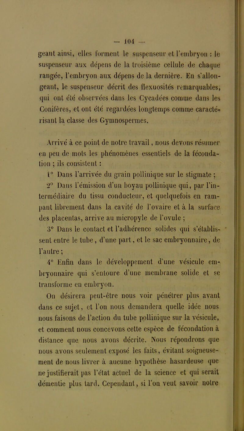géant ainsi, elles forment le suspenseur et l'embryon ; le suspenseur aux dépens de la troisième cellule de chaque rangée, l'embryon aux dépens de la dernière. Eu s'allon- geant, le suspenseur décrit des flexuosités remarquables, qui ont été observées dans les Cycadées comme dans les Conifères, et ont été regardées longtemps comme caracté- risant la classe des Gymnospermes. Arrivé à ce point de notre travail, nous devons résumer en peu de mots les phénomènes essentiels de la féconda- tion ; ils consistent : 1° Dans l'arrivée du grain pollinique sur le stigmate ; 2° Dans l'émission d'un boyau pollinique qui, par l'in- termédiaire du tissu conducteur, et quelquefois en ram- pant librement dans la cavité de l'ovaire et à la surface des placentas, arrive au micropyle de l'ovule ; 3° Dans le contact et l'adhérence solides qui s'établis- ' sent entre le tube, d'une part, et le sac embryonnaire, de l'autre ; 4° Enfin dans le développement d'une vésicule em- bryonnaire qui s'entoure d'une membrane solide et se transforme en embryon. On désirera peut-être nous voir pénétrer plus avant dans ce sujet, et l'on nous demandera quelle idée nous nous faisons de l'action du tube pollinique sur la vésicule, et comment nous concevons cette espèce de fécondation à dislance que nous avons décrite. Nous répondrons que nous avons seulement exposé les faits, évitant soigneuse- ment de nous livrer à aucune hypothèse hasardeuse que ne justifierait pas l'état actuel de la science et qui serait démentie plus tard. Cependant, si l'on veut savoir notre