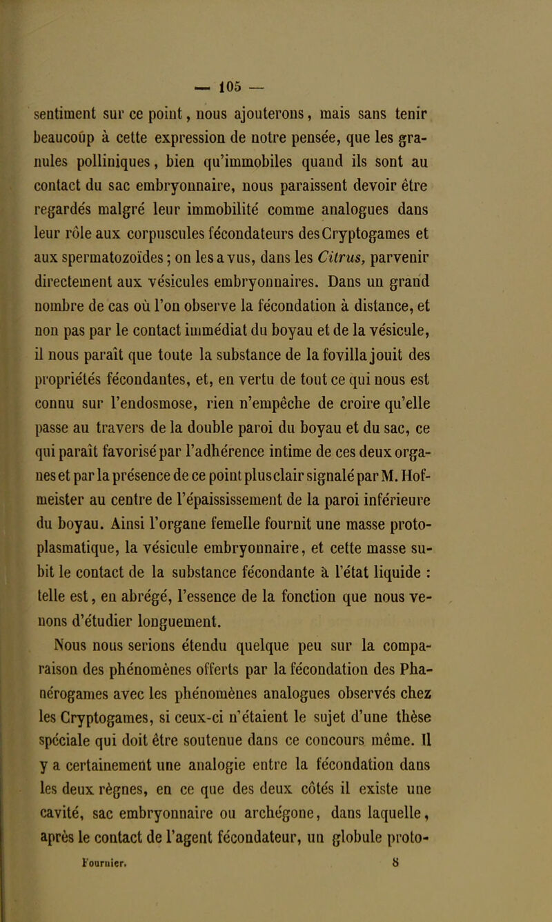 sentiment sur ce point, nous ajouterons, mais sans tenir beaucoup à cette expression de notre pensée, que les gra- nules polliniques, bien qu'immobiles quand ils sont au contact du sac embryonnaire, nous paraissent devoir être regarde's malgré leur immobilité comme analogues dans leur rôle aux corpuscules fécondateurs des Cryptogames et aux spermatozoïdes ; on les a vus, dans les Citrus, parvenir directement aux vésicules embryonnaires. Dans un grand nombre de cas où l'on observe la fécondation à distance, et non pas par le contact immédiat du boyau et de la vésicule, il nous paraît que toute la substance de la fovilla jouit des propriétés fécondantes, et, en vertu de tout ce qui nous est connu sur l'endosmose, rien n'empêche de croire qu'elle passe au travers de la double paroi du boyau et du sac, ce qui paraît favorisé par l'adhérence intime de ces deux orga- nes et par la présence de ce point plus clair signalé par M. Hof- meister au centre de l'épaississement de la paroi inférieure du boyau. Ainsi l'organe femelle fournit une masse proto- plasmatique, la vésicule embryonnaire, et cette masse su- bit le contact de la substance fécondante à l'état liquide : telle est, en abrégé, l'essence de la fonction que nous ve- nons d'étudier longuement. Nous nous serions étendu quelque peu sur la compa- raison des phénomènes offerts par la fécondation des Pha- nérogames avec les phénomènes analogues observés chez les Cryptogames, si ceux-ci n'étaient le sujet d'une thèse spéciale qui doit être soutenue dans ce concours même. 11 y a certainement une analogie entre la fécondation dans les deux règnes, en ce que des deux côtés il existe une cavité, sac embryonnaire ou archégone, dans laquelle, après le contact de l'agent fécondateur, un globule proto- Fouruier. 8