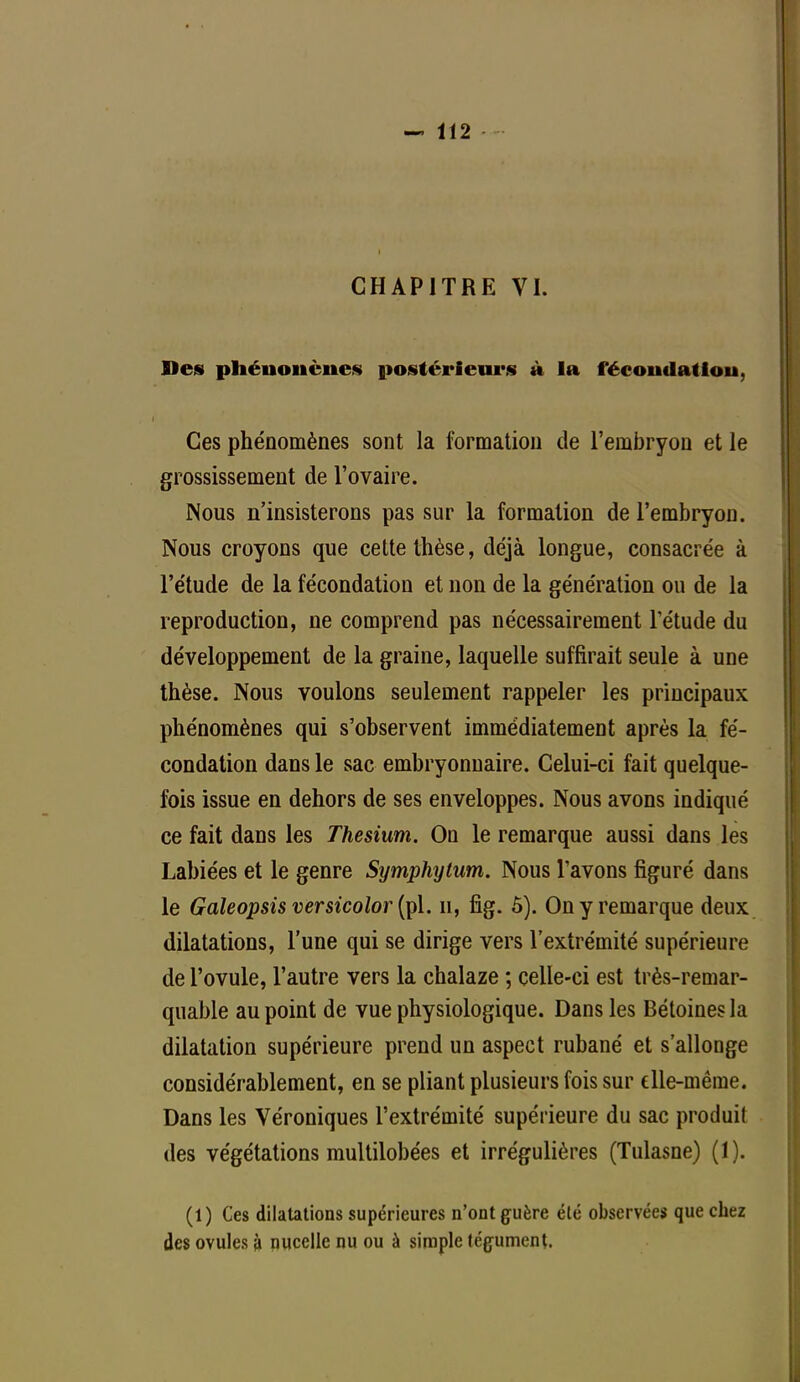 CHAPITRE VI. Blés phénoiicnes postérieurs à la fécondât lou, Ces phénomènes sont la formation de l'embryon et le grossissement de l'ovaire. Nous n'insisterons pas sur la formation de l'embryon. Nous croyons que cette thèse, déjà longue, consacrée à l'étude de la fécondation et non de la génération ou de la reproduction, ne comprend pas nécessairement l'étude du développement de la graine, laquelle suffirait seule à une thèse. Nous voulons seulement rappeler les principaux phénomènes qui s'observent immédiatement après la fé- condation dans le sac embryonnaire. Celui-ci fait quelque- fois issue en dehors de ses enveloppes. Nous avons indiqué ce fait dans les Thesîum. On le remarque aussi dans les Labiées et le genre Symphytum. Nous l'avons figuré dans le Galeopsis versicolor (pl. n, fig. 5). On y remarque deux dilatations, l'une qui se dirige vers l'extrémité supérieure de l'ovule, l'autre vers la chalaze ; celle-ci est très-remar- quable au point de vue physiologique. Dans les Bétoines la dilatation supérieure prend un aspect rubané et s'allonge considérablement, en se pliant plusieurs fois sur elle-même. Dans les Véroniques l'extrémité supérieure du sac produit des végétations multilobées et irrégulières (Tulasne) (1). (1) Ces dilatations supérieures n'ont guère élé observées que chez des ovules à nucelle nu ou à simple tégument.
