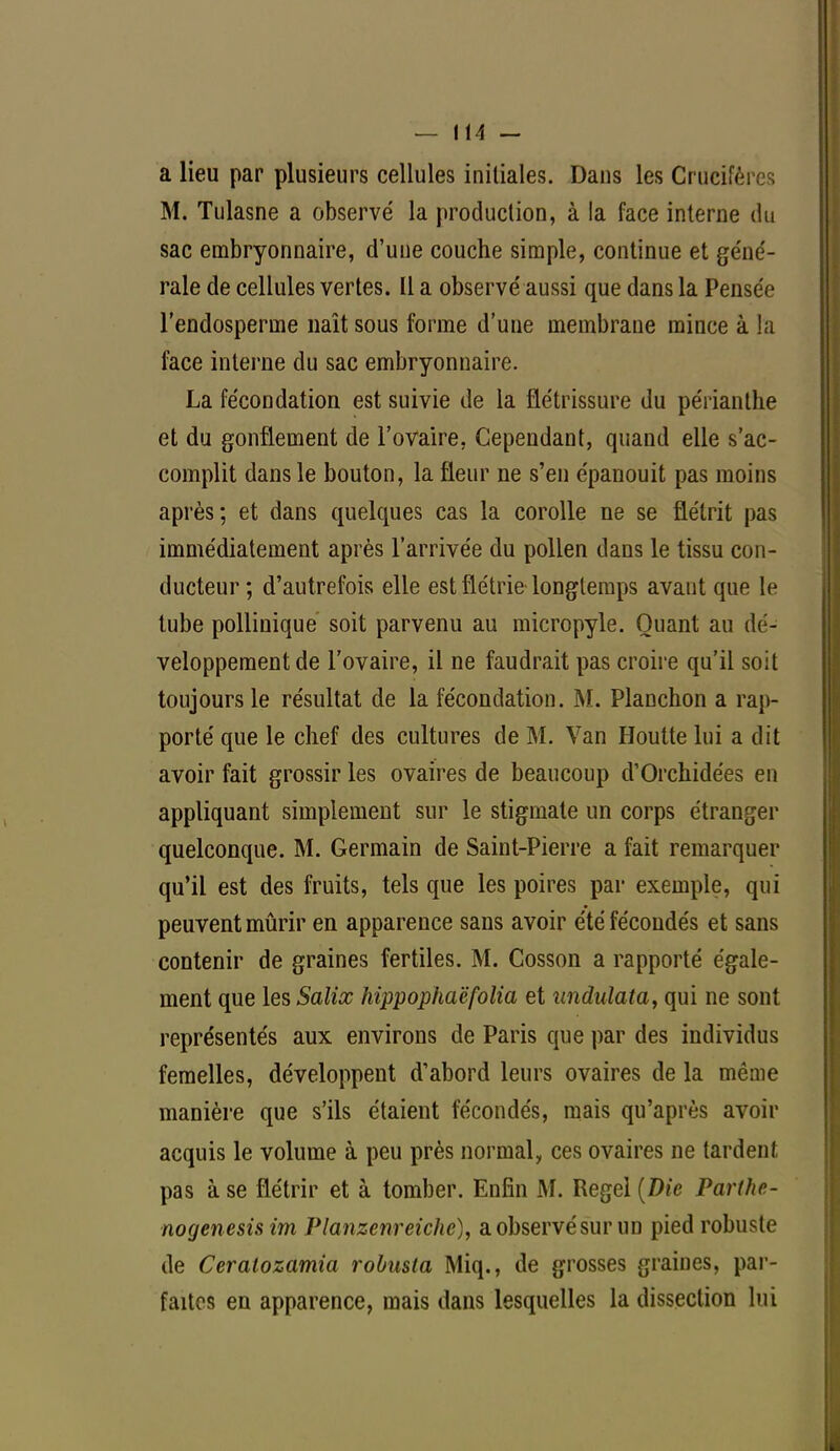 a lieu par plusieurs cellules initiales. Dans les Grucifêi M. Tulasne a observé la production, à la face interne du sac embryonnaire, d'une couche simple, continue et géné- rale de cellules vertes. Il a observé aussi que dans la Pensée l'endosperme naît sous forme d'une membrane mince à la face interne du sac embryonnaire. La fécondation est suivie de la flétrissure du péiïanthe et du gonflement de l'ovaire, Cependant, quand elle s'ac- complit dans le bouton, la fleur ne s'en épanouit pas moins après; et dans quelques cas la corolle ne se flétrit pas immédiatement après l'arrivée du pollen dans le tissu con- ducteur ; d'autrefois elle est flétrie longtemps avant que le tube pollinique soit parvenu au micropyle. Quant au dé- veloppement de l'ovaire, il ne faudrait pas croire qu'il soit toujours le résultat de la fécondation. M. Planchon a rap- porté que le chef des cultures de M. Van Houtte lui a dit avoir fait grossir les ovaires de beaucoup d'Orchidées en appliquant simplement sur le stigmate un corps étranger quelconque. M. Germain de Saint-Pierre a fait remarquer qu'il est des fruits, tels que les poires par exemple, qui peuvent mûrir en apparence sans avoir été fécondés et sans contenir de graines fertiles. M. Cosson a rapporté égale- ment que les Salix hippophaëfolia et tindulata, qui ne sont représentés aux environs de Paris que par des individus femelles, développent d'abord leurs ovaires de la même manière que s'ils étaient fécondés, mais qu'après avoir acquis le volume à peu près normal, ces ovaires ne tardent pas à se flétrir et à tomber. Enfin M. Regel (Die Parl/ie- nogenesis im Planzenreiche), a observé sur un pied robuste de Ceralozamia robusla Miq., de grosses graines, par- faites en apparence, mais dans lesquelles la dissection lui