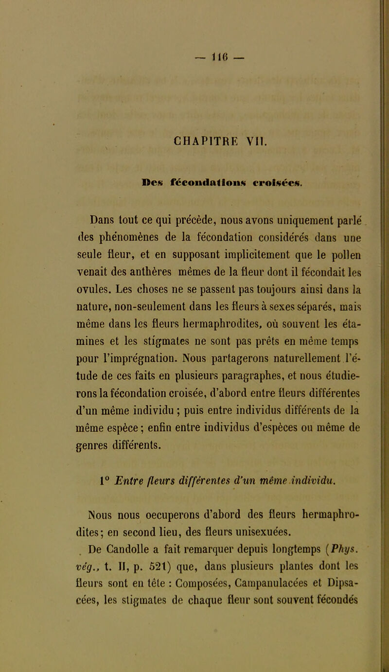 CHAPITRE VII. Des fécondations croisées. Dans tout ce qui précède, nous avons uniquement parlé des phénomènes de la fécondation considérés dans une seule fleur, et en supposant implicitement que le pollen venait des anthères mêmes de la fleur dont il fécondait les ovules. Les choses ne se passent pas toujours ainsi dans la nature, non-seulement dans les fleurs à sexes séparés, mais même dans les fleurs hermaphrodites, où souvent les éta- mines et les stigmates ne sont pas prêts en même temps pour l'imprégnation. Nous partagerons naturellement l'é- tude de ces faits en plusieurs paragraphes, et nous étudie- rons la fécondation croisée, d'abord entre fleurs différentes d'un même individu ; puis entre individus différents de la même espèce ; enfin entre individus d'espèces ou même de genres différents. 1° Entre fleurs différentes d'un même individu. Nous nous occuperons d'abord des fleurs hermaphro- dites; en second lieu, des fleurs unisexuées. De Candolle a fait remarquer depuis longtemps (Phys. vég,, t. II, p. 521) que, dans plusieurs plantes dont les fleurs sont en tête : Composées, Campanulacées et Dipsa- cées, les stigmates de chaque fleur sont souvent fécondés