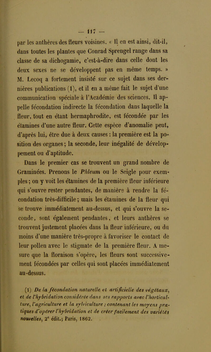 par les anthères des fleurs voisines. « Il en est ainsi, dit-il, dans toutes les plantes que Conrad Sprengel range dans sa classe de sa dichogamie, c'est-à-dire dans celle dont les deux sexes ne se développent pas en même temps. » M. Lecoq a fortement insisté sur ce sujet dans ses der- nières publications (1), et il en a même fait le sujet d'une communication spéciale à l'Académie des sciences. Il ap- pelle fécondation indirecte la fécondation dans laquelle la fleur, tout en étant hermaphrodite, est fécondée par les étamines d'une autre fleur. Cette espèce d'anomalie peut, d'après lui, être due à deux causes : la première est la po- sition des organes ; la seconde, leur inégalité de dévelop- pement ou d'aptitude. Dans le premier cas se trouvent un grand nombre de Graminées. Prenons le Phleum ou le Seigle pour exem- ples ; on y voit les étamines de la première fleur inférieure qui s'ouvre rester pendantes, de manière à rendre la fé- condation très-difficile ; mais les étamines de la fleur qui se trouve immédiatement au-dessus, et qui s'ouvre la se- conde, sont également pendantes, et leurs anthères se trouvent justement placées dans la fleur inférieure, ou du moins d'une manière très-propre à favoriser le contact de leur pollen avec le stigmate de la première fleur. A me- sure que la floraison s'opère, les fleurs sont successive- ment fécondées par celles qui sont placées immédiatement au-dessus. (1) De la fécondation naturelle, et artificielle des végétaux, et de l'hybridation considérée dans ses rapports avec l'horticul- ture, l'agriculture et la sylviculture ; contenant les moyens pra- tiques d'opérer l'hybridation et de créer facilement des variétés nouvelles, 2e édit.; Paris, 1862.