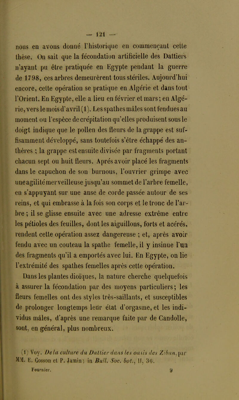 nous en avons donné Y historique en commençant cette thèse. On sait que la fécondation artificielle des Dattiers n'ayant pu être pratiquée en Egypte pendant la guerre de 1798, ces arbres demeurèrent tous stériles. Aujourd'hui encore, cette opération se pratique en Algérie et dans tout l'Orient. En Egypte, elle a lieu en février et mars; en Algé- rie, vers le mois d1 avril (1). Les spathes mâles sont fendues au moment ou l'espèce de crépitation qu'elles produisent sous le doigt indique que le pollen des fleurs de la grappe est suf- fisamment développé, sans toutefois s'être échappé des an- thères ; la grappe est ensuite divisée par fragments portant chacun sept ou huit fleurs. Après avoir placé les fragments dans le capuchon de son burnous, l'ouvrier grimpe avec uueagilité merveilleuse jusqu'au sommet de l'arbre femelle, en s'appuyant sur une anse de corde passée autour de ses reins, et qui embrasse à la fois son corps et le tronc de l'ar- bre ; il se glisse ensuite avec une adresse extrême entre les pétioles des feuilles, dont les aiguillons, forts et acérés, rendent cette opération assez dangereuse ; et, après avoir fendu avec un couteau la spathe femelle, il y insinue l'un des fragments qu'il a emportés avec lui. En Egypte, on lie l'extrémité des spathes femelles après cette opération. Dans les plantes dioïques, la nature cherche quelquefois à assurer la fécondation par des moyens particuliers ; les fleurs femelles ont des styles très-saillants, et susceptibles de prolonger longtemps letir état d'orgasme, et les indi- vidus mâles, d'après une remarque faite par de Candolle, sont, en général, plus nombreux. (1 ) Voy. Delà culture du Dattier dans les oasis des Zif/an, par MM. \i. Gosson et P. Jamin; in Bull. Soc. bol., If, 30. Fournicr. y
