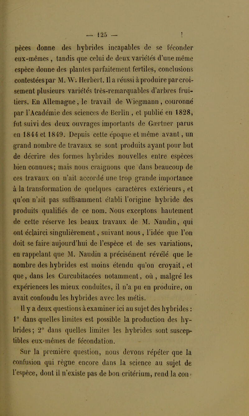 pèces donne des hybrides incapables de se féconder eux-mêmes, tandis que celui de deux variétés d'une même espèce donne des plantes parfaitement fertiles, conclusions contestées par M. Wi Herbert. Il a réussi à produire par croi- sement plusieurs variétés très-remarquables d'arbres frui- tiers. En Allemagne, le travail de Wiegmann, couronné par l'Académie des sciences de Berlin , et publié en 1828, fut suivi des deux ouvrages importants de Gœrtner parus en 1844 et 1849. Depuis cette époque et même avant, un grand nombre de travaux se sont produits ayant pour but de décrire des formes hybrides nouvelles entre espèces bien connues; mais nous craignons que dans beaucoup de ces travaux on n'ait accordé une trop grande importance à la transformation de quelques caractères extérieurs, et qu'on n'ait pas suffisamment établi l'origine hybride des produits qualifiés de ce nom. Nous exceptons hautement de cette réserve les beaux travaux de M. Naudin, qui ont éclairci singulièrement, suivant nous, l'idée que l'on doit se faire aujourd'hui de l'espèce et de ses variations, en rappelant que M. Naudin a précisément révélé que le nombre des hybrides est moins étendu qu'on croyait, et que, dans les Curcubitacées notamment, où , malgré les expériences les mieux conduites, il n'a pu en produire, on avait confondu les hybrides avec les métis. Il y a deux questions à examiner ici au sujet des hybrides : 1° dans quelles limites est possible la production des hy- brides ; 2° dans quelles limites les hybrides sont suscep- tibles eux-mêmes de fécondation. Sur la première question, nous devons répéter que la confusion qui règne encore dans la science au sujet de l'espèce, dont il n'existe pas de bon critérium, rend la con «