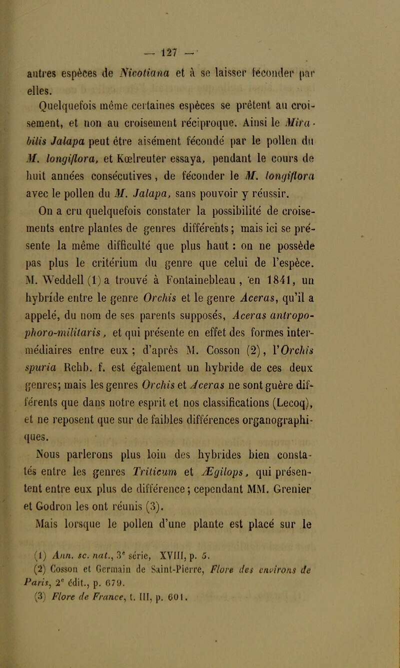 autres espèces de Nicotiana et à se laisser féconder par elles. Quelquefois même certaines espèces se prêtent au croi- sement, et non au croisement réciproque. Ainsi le Mira • bilis Jalapa peut être aisément fécondé par le pollen du M. longiflora, et Kœlreuter essaya, pendant le cours de huit années consécutives, de féconder le M. longiflora avec le pollen du M. Jalapa, sans pouvoir y réussir. On a cru quelquefois constater la possibilité de croise- ments entre plantes de genres différents ; mais ici se pré- sente la même difficulté que plus haut : on ne possède pas plus le critérium du genre que celui de l'espèce. M. Weddell(l)a trouvé à Fontainebleau, en 1841, un hybride entre le genre Orchis et le genre Aceras, qu'il a appelé, du nom de ses parents supposés, Aceras antropo- phoro-militaris, et qui présente en effet des formes inter- médiaires entre eux; d'après M. Cosson (2), X Orchis spuria Rchb. f. est également un hybride de ces deux genres; mais les genres Orchis et Aceras ne sont guère dif- férents que dans notre esprit et nos classifications (Lecoq), et ne reposent que sur de faibles différences organographi- ques. Nous parlerons plus loin des hybrides bien consta- tés entre les genres Trilicum et JEgilops, qui présen- tent entre eux plus de différence ; cependant MM. Grenier et Godron les ont réunis (3). Mais lorsque le pollen d'une plante est placé sur le (1) Ann. se. nat., 3* série, XVIII, p. 5. (2) Cosson et Germain de Saint-Pierre, Flore des environs Je Paris, 2e édit., p. 079. (3) Flore de France, t. III, p. 601.