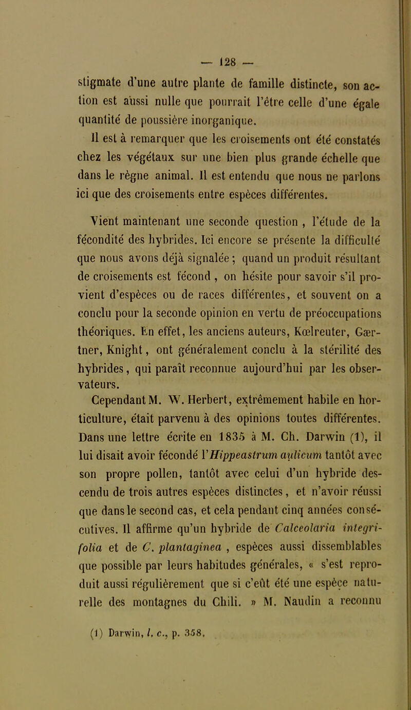 stigmate d'une autre plante de famille distincte, son ac- tion est aussi nulle que pourrait l'être celle d'une égale quantité de poussière inorganique. 11 est à remarquer que les croisements ont été constatés chez les végétaux sur une bien plus grande échelle que dans le règne animal. 11 est entendu que nous ne parlons ici que des croisements entre espèces différentes. Vient maintenant une seconde question , l'étude de la fécondité des hybrides. Ici encore se présente la difficulté que nous avons déjà signalée ; quand un produit résultant de croisements est fécond , on hésite pour savoir s'il pro- vient d'espèces ou de races différentes, et souvent on a conclu pour la seconde opinion en vertu de préoccupations théoriques. En effet, les anciens auteurs, Kœlreuter, Gaer- tner, Knight, ont généralement conclu à la stérilité des hybrides, qui paraît reconnue aujourd'hui par les obser- vateurs. Cependant M. W. Herbert, extrêmement habile en hor- ticulture, était parvenu à des opinions toutes différentes. Dans une lettre écrite en 1835 à M. Ch. Darwin (1), il lui disait avoir fécondé YHippeaslrum aulicum tantôt avec son propre pollen, tantôt avec celui d'un hybride des- cendu de trois autres espèces distinctes, et n'avoir réussi que dans le second cas, et cela pendant cinq années consé- cutives. Il affirme qu'un hybride de Cakeolaria integri- folia et de C. plantaginea , espèces aussi dissemblables que possible par leurs habitudes générales, « s'est repro- duit aussi régulièrement que si c'eût été une espèce natu- relle des montagnes du Chili. » M. Namlin a reconnu (1) Darwin, /. c, p. 358.