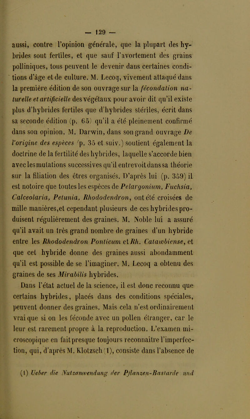 aussi, contre l'opinion générale, que la plupart des hy- brides, sont fertiles, et que sauf Tavortement des grains polliniques, tous peuvent le devenir dans certaines condi- tions d'âge et de culture. M. Lecoq, vivement attaqué dans la première édition de son ouvrage sur la fécondation na- turelle et artificielle des végétaux pour avoir dit qu'il existe plus d'hybrides fertiles que d'hybrides stériles., écrit dans sa seconde édition (p. 65) qu'il a été pleinement confirmé dans son opinion. M. Darwin, dans son grand ouvrage De l'origine des espèces 'p. 35 et suiv.) soutient également la doctrine de la fertilité des hybrides, laquelle s'accorde bien avec les mutations successives qu'il entrevoit dans sa théorie sur la filiation des êtres organisés. D'après lui (p. 359) il est notoire que toutes les espèces de Pelargonium, Fuchsia, Calceolaria, Pétunia, Rhododendron, ont été croisées de mille manières,et cependant plusieurs de ces hybrides pro- duisent régulièrement des graines. M. Noble lui a assuré qu'il avait un très grand nombre de graines d'un hybride entre les Rhododendron Ponticum eiRh. Catawbiense, et que cet hybride donne des graines aussi abondamment qu'il est possible de se l'imaginer. M. Lecoq a obtenu des graines de ses Mirabilis hybrides. Dans l'état actuel de la science, il est donc reconnu que certains hybrides, placés dans des conditions spéciales, peuvent donner des graines. Mais cela n'est ordinairement vrai que si on les féconde avec un pollen étranger, car le leur est rarement propre à la reproduction. L'examen mi- croscopique en fait presque toujours reconnaître l'imperfec- tion, qui, d'après M. Klotzsch(t), consiste dans l'absence de (t) Ueber die Nulzomvendung (1er Pjlanzen-ftas/anle nnd