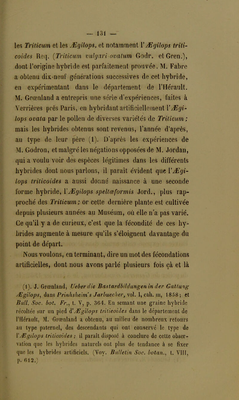 les Trilicum et les jEgilops, et notamment l'JEgilops trili- coides Req. (Trilicum vulgari ovalum Godr. etGren.), dont l'origine hybride est parfaitement prouvée. M. Fabre a obtenu dix-nenf générations successives de cet hybride, en expérimentant dans le département de l'Hérault. M. Grœnland a entrepris une série d'expériences, faites à Verrières près Paris, en hybridant artificiellement YJEgi' lops ovata par le pollen de diverses variétés de Trilicum; mais les hybrides obtenus sont revenus, l'année d'après, au type de leur père (1). D'après les expériences de M. Godron, et malgré les négations opposées de M. Jordan, qui a voulu voir des espèces légitimes dans les différents hybrides dont nous parlons, il paraît évident que YMgi- lops trilicoides a aussi donné naissance à une seconde forme hybride, ÏJEgilops spellœformis Jord., plus rap- proché des Trilicum; or cette dernière plante est cultivée depuis plusieurs années au Muséum, où elle n'a pas varié. Ce qu'il y a de curieux, c'est que la fécondité de ces hy- brides augmente à mesure qu'ils s'éloignent davantage du point de départ. Nous voulons, en terminant, dire un mot des fécondations artificielles, dont nous avons parlé plusieurs fois çà et là (1). J. Grœnland, Ueberdie Bastardbildungen in der Gatlung Mgilops, dans Prinhsheims Jarbuccher, vol. I, cah. m, 1858; et Bull. Soc. bot. Fr., t. V, p. 364. En semant une graine hybride récoltée sur un pied $ Mgilops trilicoides dans le département de l'Hérault, M. Grœnland a obtenu, au milieu de nombreux retours au type paternel, des descendants qui ont conservé le type de Y/Egdops trilicoides ; il paraît dispose à conclure de cette obser- vation que les hybrides naturels ont plus de tendance à se fixer que les hybrides artificiels. (Voy. Bulletin Soc. botan., t. VI11, p. 012.)