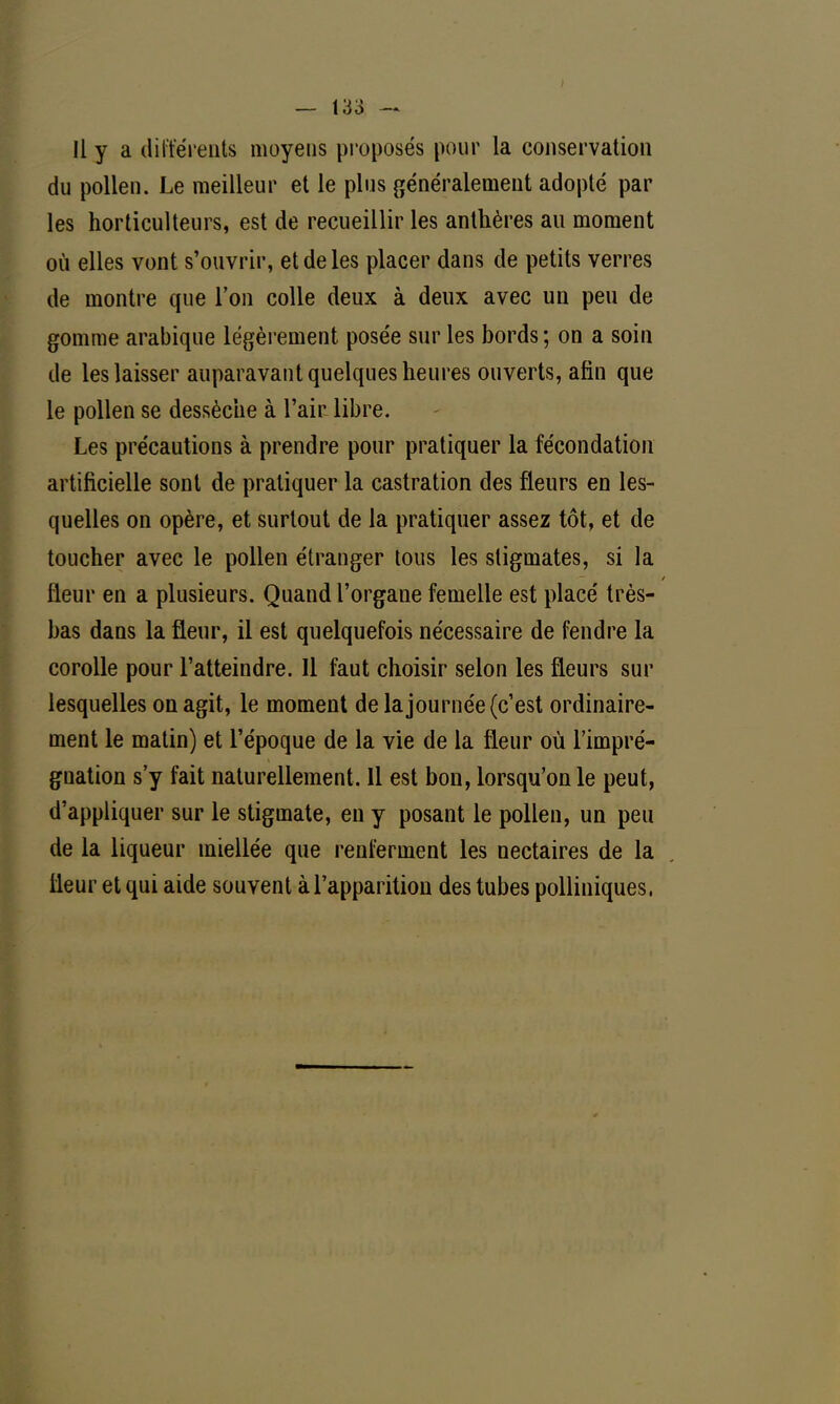 du pollen. Le meilleur et le plus généralement adopté par les horticulteurs, est de recueillir les anthères au moment où elles vont s'ouvrir, et de les placer dans de petits verres de montre que l'on colle deux à deux avec un peu de gomme arabique légèrement posée sur les bords ; on a soin de les laisser auparavant quelques heures ouverts, afin que le pollen se dessèche à l'air libre. Les précautions à prendre pour pratiquer la fécondation artificielle sont de pratiquer la castration des fleurs en les- quelles on opère, et surtout de la pratiquer assez tôt, et de toucher avec le pollen étranger tous les stigmates, si la fleur en a plusieurs. Quand l'organe femelle est placé très- bas dans la fleur, il est quelquefois nécessaire de fendre la corolle pour l'atteindre. Il faut choisir selon les fleurs sur lesquelles on agit, le moment de la journée (c'est ordinaire- ment le matin) et l'époque de la vie de la fleur où l'impré- gnation s'y fait naturellement. 11 est bon, lorsqu'on le peut, d'appliquer sur le stigmate, en y posant le pollen, un peu de la liqueur miellée que renferment les nectaires de la fleur et qui aide souvent à l'apparition des tubes polliniques,