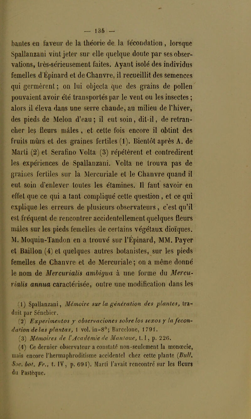 — 136 — hantes en laveur de la théorie de la fécondation , lorsque Spallanzani vint jeter sur elle quelque doute par ses obser- vations, très-sérieusement faites. Ayant isolé des individus femelles d Épinard et de Chanvre, il recueillit des semences qui germèrent ; on lui objecta que des grains de pollen pouvaient avoir été transportés par le vent ou les insectes ; alors il éleva dans une serre chaude, au milieu de l'hiver, des pieds de Melon d'eau ; il eut soin, dit-il, de retran- cher les fleurs mâles, et cette fois encore il obtint des fruits mûrs et des graines fertiles (1). Bientôt après A. de Marti (2) et Serafino Volta (3) répétèrent et contredirent les expériences de Spallanzani. Volta ne trouva pas de graines fertiles sur la Mercuriale et le Chanvre quand il eut soin d'enlever toutes les étamines. Il faut savoir en effet que ce qui a tant compliqué cette question, et ce qui explique les erreurs de plusieurs observateurs, c'est qu'il est fréquent de rencontrer accidentellement quelques fleurs mâles sur les pieds femelles de certains végétaux dioïques. M. Moquin-Tandon en a trouvé sur l'Épinard, MM. Payer et Bâillon (4) et quelques autres botanistes, sur les pieds femelles de Chanvre et de Mercuriale; on a même donné le nom de Mercurialis ambigna à une forme du Mercu- rialis annua caractérisée, outre une modification dans les 1 ) Spallanzani, Mémoire sur la génération des plantes} tra- duit par Sénebier. 2 Experimentos y observaciones sobre los sexos y la fécon- da*'ion dela s plantas, 1 vol. in-8°; Barcelone, 1791. (3) Mémoires de ÏAcadémie de Mantoue, 1.1, p. 226. (4) Ce dernier observateur a constaté non-seulement la monœcie, mais encore l'hermaphroditisme accidentel chez cette plante (Bull. Soc. bot. Fr., t. IV, p. 091). Marti l'avait rencontre sur les Heurs du Pastèque.