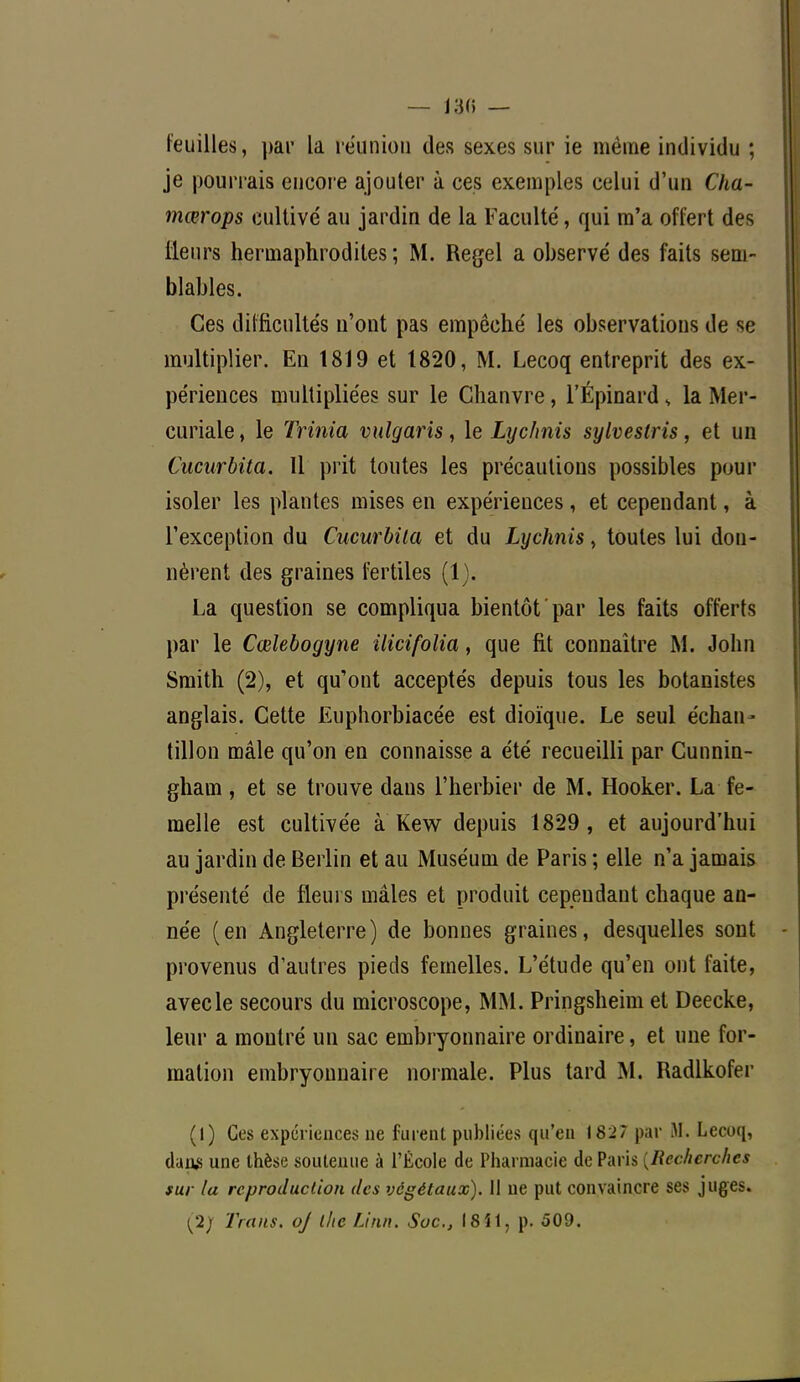 feuilles, par la réunion des sexes sur ie même individu ; je pourrais encore ajouter à ces exemples celui d'un Cha- mœrops cultivé au jardin de la Faculté, qui m'a offert des ÊLeurs hermaphrodites ; M. Regel a observé des faits sem- blables. Ces difficultés n'ont pas empêché les observations de se multiplier. En 1819 et 1820, M. Lecoq entreprit des ex- périences multipliées sur le Chanvre, l'Épinard s la Mer- curiale, le Trinia vulgaris, le Lychnis sylveslris, et un Cucurbita. Il prit toutes les précautions possibles pour isoler les plantes mises en expériences, et cependant, à l'exception du Cucurbita et du Lychnis, toutes lui don- nèrent des graines fertiles (1). La question se compliqua bientôt par les faits offerts par le Cœlebogyne ilicifolia, que fit connaître M. John Smith (2), et qu'ont acceptés depuis tous les botanistes anglais. Cette Euphorbiacée est dioïque. Le seul échan- tillon mâle qu'on en connaisse a été recueilli par Cunnin- gham , et se trouve daus l'herbier de M. Hooker. La fe- melle est cultivée à Kew depuis 1829 , et aujourd'hui au jardin de Berlin et au Muséum de Paris ; elle n'a jamais présenté cle fleurs mâles et produit cependant chaque an- née (en Angleterre) de bonnes graines, desquelles sont provenus d'autres pieds femelles. L'étude qu'en ont faite, avec le secours du microscope, MM. Pringsheim et Deecke, leur a montré un sac embryonnaire ordinaire, et une for- mation embryonnaire normale. Plus tard M. Radlkofer (1) Ces expériences ne fuient publiées qu'en 182? par M. Lecoq, dan* une thèse soutenue à l'École de Pharmacie de Paris {Recherches sur la reproduction des végétaux). 11 ne put convaincre ses juges. (2; Traits, oj the Linn. Soc, 18*1, p. 509.