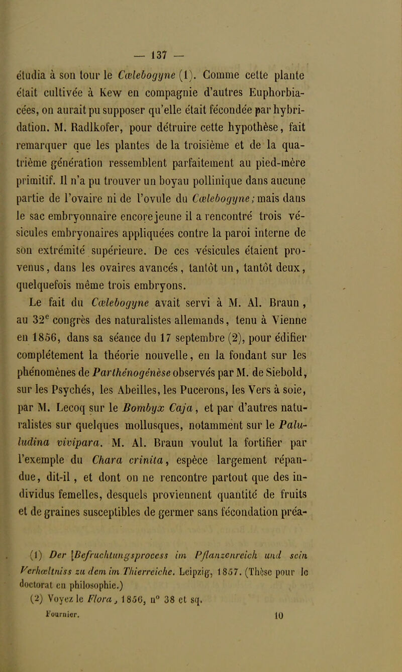 étudia à son tour le Cœlebogyne (1). Gomme cette plante était cultivée à Kew en compagnie d'autres Euphorbia- cées, on aurait pu supposer qu'elle était fécondée par hybri- dation. M. Radlkofer, pour détruire cette hypothèse, fait remarquer que les plantes de la troisième et de la qua- trième génération ressemblent parfaitement au pied-mère primitif. Il n'a pu trouver un boyau pollinique dans aucune partie de l'ovaire ni de l'ovule du Cœlebogyne ; mais dans le sac embryonnaire encore jeune il a rencontré trois vé- sicules embryonaires appliquées contre la paroi interne de son extrémité supérieure. De ces vésicules étaient pro- venus , dans les ovaires avancés, tantôt un, tantôt deux, quelquefois même trois embryons. Le fait du Cœlebogijne avait servi à M. Al. Braun, au 32e congrès des naturalistes allemands, tenu à Vienne en 1856, dans sa séance du 17 septembre (2), pour édifier complètement la théorie nouvelle, en la fondant sur les phénomènes de Parthénogenèse observés par M. de Siebold, sur les Psychés, les Abeilles, les Pucerons, les Vers à soie, par M. Lecoq sur le Bombyx Caja, et par d'autres natu- ralistes sur quelques mollusques, notamment sur le Palu- Inclina vivipara. M. Al. Braun voulut la fortifier par l'exemple du Chara crinita, espèce largement répan- due , dit-il, et dont on ne rencontre partout que des in- dividus femelles, desquels proviennent quantité de fruits et de graines susceptibles de germer sans fécondation préa- (1) Der \Bcfruchtungsproccss itn Pflanzcnreick und sein Vcrhœliniss zu demim Tliierrelche. Leipzig-, 1857. (Thèse pour le doctorat cri philosophie.) (2) Voyez le Flora, 185G, n° 38 et sq. Founiicr. 10