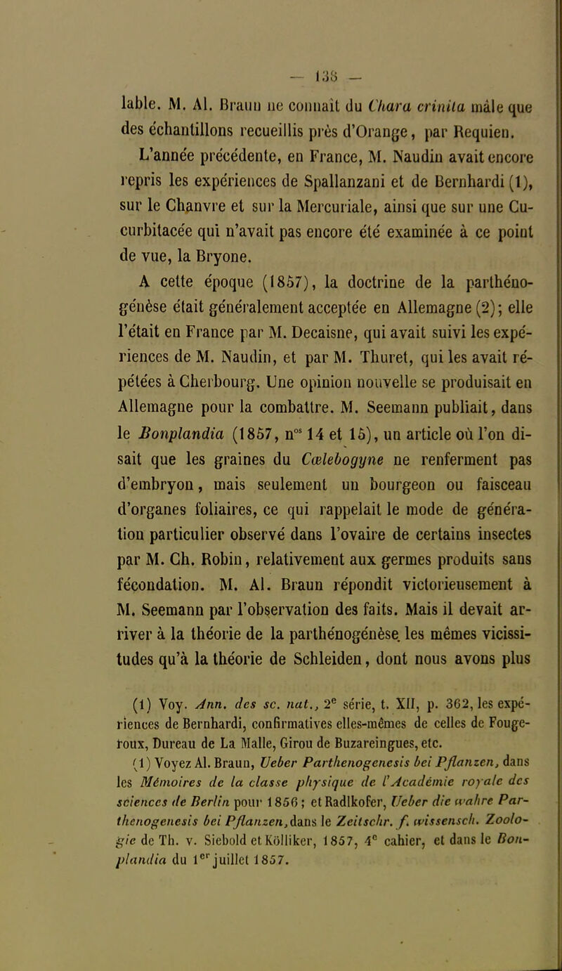 lable. M. Al. Braun ne commit du Chara crinita mâle que des échantillons recueillis près d'Orange, par Requien. L'année précédente, en France, M. INaudin avait encore repris les expériences de Spallanzani et de Bernhardi (1), sur le Chanvre et sur la Mercur iale, ainsi que sur une Cu- curbitacée qui n'avait pas encore été examinée à ce point de vue, la Bryone. A cette époque (1857), la doctrine de la parthéno- genèse était généralement acceptée en Allemagne (2) ; elle l'était en France par M. Decaisne, qui avait suivi les expé- riences de M. Naudin, et par M. Thuret, qui les avait ré- pétées à Cherbourg. Une opinion nouvelle se produisait en Allemagne pour la combattre. M. Seemann publiait, dans le Bonplandia (1857, nos 14 et 16), un article où l'on di- sait que les graines du Cœlebogyne ne renferment pas d'embryon, mais seulement un bourgeon ou faisceau d'organes foliaires, ce qui rappelait le mode de généra- tion particulier observé dans l'ovaire de certains insectes par M. Ch. Robin, relativement aux germes produits sans fécondation. M. Al. Braun répondit victorieusement à M. Seemann par l'observation des faits. Mais il devait ar- river à la théorie de la parthénogénèse. les mêmes vicissi- tudes qu'à la théorie de Schleiden, dont nous avons plus (1) Voy. Ann. des se. nat., 2e série, t. XII, p. 362, les expé- riences de Bernhardi, confirmatives elles-mêmes de celles de Fouge- roux, Dureau de La Malle, Girou de Buzareingues, etc. (1) Voyez Al. Braun, Ueùer Partkenogenesis bei Pflanzcn, dans les Mémoires de la classe physique de l'Académie royale des sciences de Berlin pour 1856 ; ctBadlkofcr, Ueber die wahre Par- ihenogenesis bei P/lanzen^fans le Zeitschr. f. wissensch. Zoolo- à'/cdeTh. v. Siebold et Kolliker, 1857, 4e cahier, et dans le Bon- plandia du 1er juillet 1857.