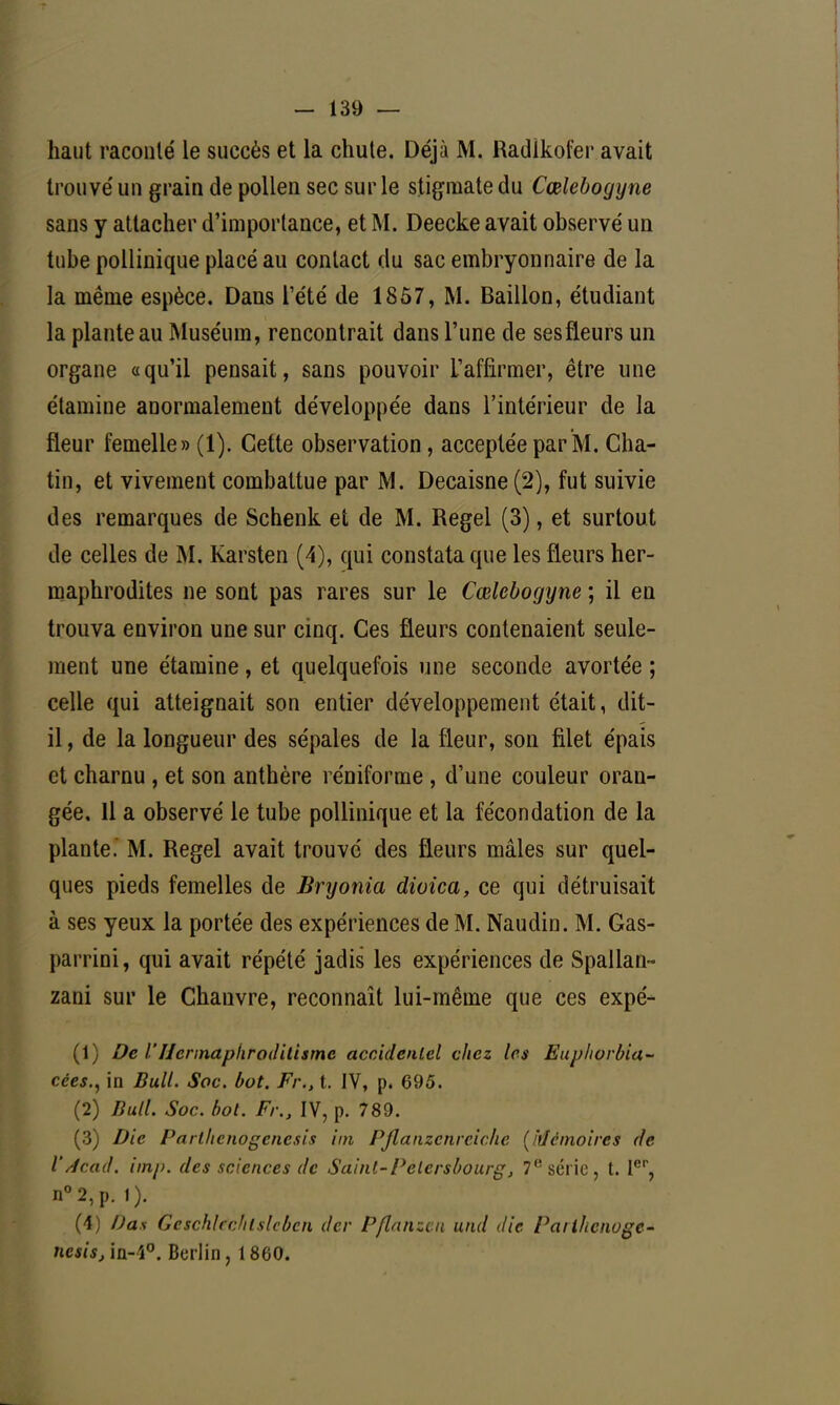 haut raconté le succès et la chute. Déjà M. Radikofer avait trouvé un grain de pollen sec sur le stigmate du Cœlebogyne sans y attacher d'importance, et M. Deecke avait observé un tube pollinique placé au contact du sac embryonnaire de la la même espèce. Dans l'été de 1857, M. Bâillon, étudiant la plante au Muséum, rencontrait dans l'une de ses fleurs un organe «qu'il pensait, sans pouvoir L'affirmer, être une étamine anormalement développée dans l'intérieur de la fleur femelle» (1). Cette observation, acceptée par M. Cha- tin, et vivement combattue par M. Decaisne (2), fut suivie des remarques de Schenk et de M. Regel (3), et surtout de celles de M. Karsten (4), qui constata que les fleurs her- maphrodites ne sont pas rares sur le Cœlebogyne ; il en trouva environ une sur cinq. Ces fleurs contenaient seule- ment une étamine, et quelquefois une seconde avortée ; celle qui atteignait son entier développement était, dit- il , de la longueur des sépales de la fleur, son filet épais et charnu , et son anthère réniforme , d'une couleur oran- gée, 11 a observé le tube pollinique et la fécondation de la plante. M. Regel avait trouvé des fleurs mâles sur quel- ques pieds femelles de Bryonia dioica, ce qui détruisait à ses yeux la portée des expériences de M. Naudin. M. Gas- parrini, qui avait répété jadis les expériences de Spallan- zani sur le Chanvre, reconnaît lui-même que ces expé- (1) De l'Herinaphroditismc accidentel chez les Enphorbia- cces., in Bull. Soc. bot. Fr., t. IV, p. 695. (2) Bull. Soc. bot. Fr., IV, p. 789. (3) Die Parlltenogencsis itn Pflanzenreiche (Mémoires de l'Acad. imp. des sciences de Saint-Pelersbourg, 7e série, t. Ier, n°2,p. 1). (4) Da.% Geschlcc/ilslebcn der Pflanzcn und die Pailhcnoge- ncsis, in-4°. Berlin, 1860.