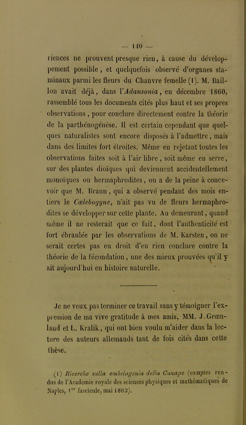 riences ne prouvent presque rien, à cause du dévelop- pement possible, et quelquefois observé d'organes sla- minaux parmi les fleurs du Chanvre femelle (I). M. Bail- Ion avait déjà, dans i'Adansonia, en décembre 1860, rassemblé tous les documents cités plus haut et ses propres observations, pour conclure directement contre la théorie de la parthénogénèse. 11 est certain cependant que quel- ques naturalistes sont encore disposés à l'admettre, mais dans des limites fort étroites. Même en rejetant toutes les observations faites soit à l'air libre , soit même en serre, sur des plantes dioïques qui deviennent accidentellement monoïques ou hermaphrodites, on a de la peine à conce- voir que M. Braun, qui a observé pendant des mois en- tiers le Cœlebogyne, n'ait pas vu de fleurs hermaphro- dites se développer sur cette plante. Au demeurant, quand même il ne resterait que ce fait, dont l'authenticité est fort ébranlée par les observations de M. Karsten, on ne serait certes pas en droit d'en rien conclure contre la théorie de la fécondation , une des mieux prouvées qu'il y ait aujourd'hui en histoire naturelle, Je ne veux pas terminer ce travail sans y témoigner l'ex- pression de ma vive gratitude à mes amis, MM. J. Groen- land et L. Kralik, qui ont bien voulu m'aider dans la lec- ture des auteurs allemands tant de fois cités dans celte thèse. (t) Ricerche suUa cmbriogenia délia Canapé (comptes ren- dus de l'Académie royale des sciences physiques et mathématiques de Naples, 1er fascicule, mai 18G2).